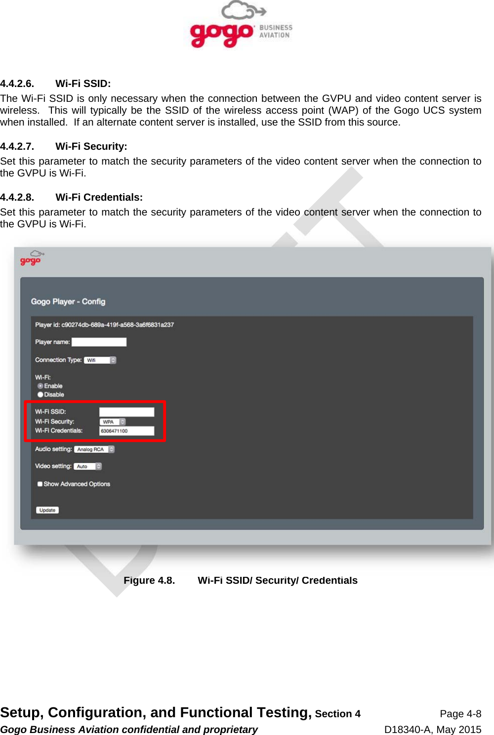   Setup, Configuration, and Functional Testing, Section 4 Page 4-8 Gogo Business Aviation confidential and proprietary   D18340-A, May 2015 4.4.2.6. Wi-Fi SSID: The Wi-Fi SSID is only necessary when the connection between the GVPU and video content server is wireless.  This will typically be the SSID of the wireless access point (WAP) of the Gogo UCS system when installed.  If an alternate content server is installed, use the SSID from this source. 4.4.2.7. Wi-Fi Security: Set this parameter to match the security parameters of the video content server when the connection to the GVPU is Wi-Fi. 4.4.2.8. Wi-Fi Credentials: Set this parameter to match the security parameters of the video content server when the connection to the GVPU is Wi-Fi.  Figure 4.8.  Wi-Fi SSID/ Security/ Credentials 