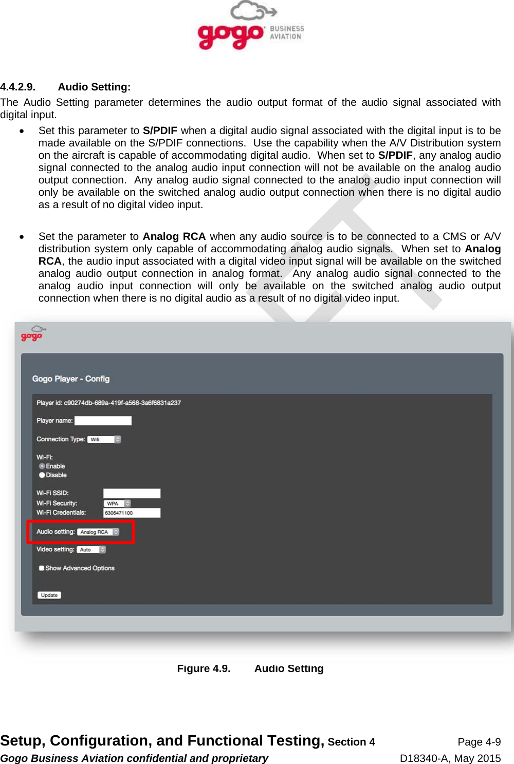   Setup, Configuration, and Functional Testing, Section 4 Page 4-9 Gogo Business Aviation confidential and proprietary   D18340-A, May 2015 4.4.2.9. Audio Setting: The Audio Setting parameter determines the audio output format of the audio signal associated with digital input.   Set this parameter to S/PDIF when a digital audio signal associated with the digital input is to be made available on the S/PDIF connections.  Use the capability when the A/V Distribution system on the aircraft is capable of accommodating digital audio.  When set to S/PDIF, any analog audio signal connected to the analog audio input connection will not be available on the analog audio output connection.  Any analog audio signal connected to the analog audio input connection will only be available on the switched analog audio output connection when there is no digital audio as a result of no digital video input.    Set the parameter to Analog RCA when any audio source is to be connected to a CMS or A/V distribution system only capable of accommodating analog audio signals.  When set to Analog RCA, the audio input associated with a digital video input signal will be available on the switched analog audio output connection in analog format.  Any analog audio signal connected to the analog audio input connection will only be available on the switched analog audio output connection when there is no digital audio as a result of no digital video input.  Figure 4.9.  Audio Setting 