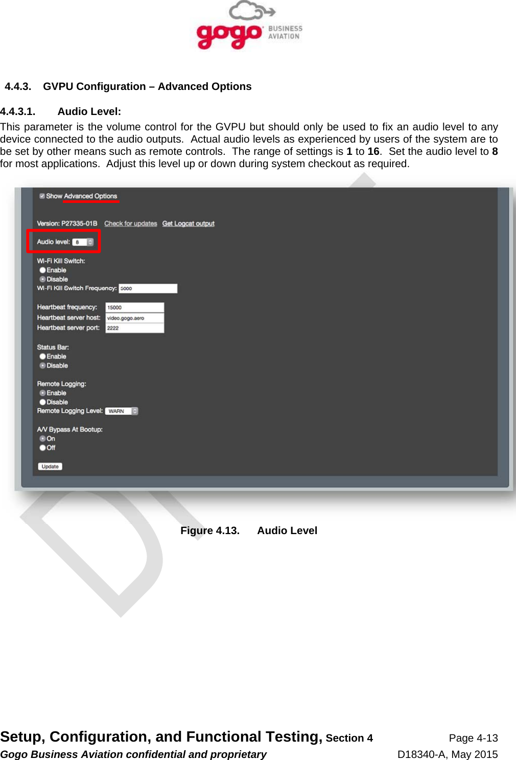   Setup, Configuration, and Functional Testing, Section 4 Page 4-13 Gogo Business Aviation confidential and proprietary   D18340-A, May 2015 4.4.3.  GVPU Configuration – Advanced Options 4.4.3.1. Audio Level: This parameter is the volume control for the GVPU but should only be used to fix an audio level to any device connected to the audio outputs.  Actual audio levels as experienced by users of the system are to be set by other means such as remote controls.  The range of settings is 1 to 16.  Set the audio level to 8 for most applications.  Adjust this level up or down during system checkout as required.  Figure 4.13.  Audio Level 