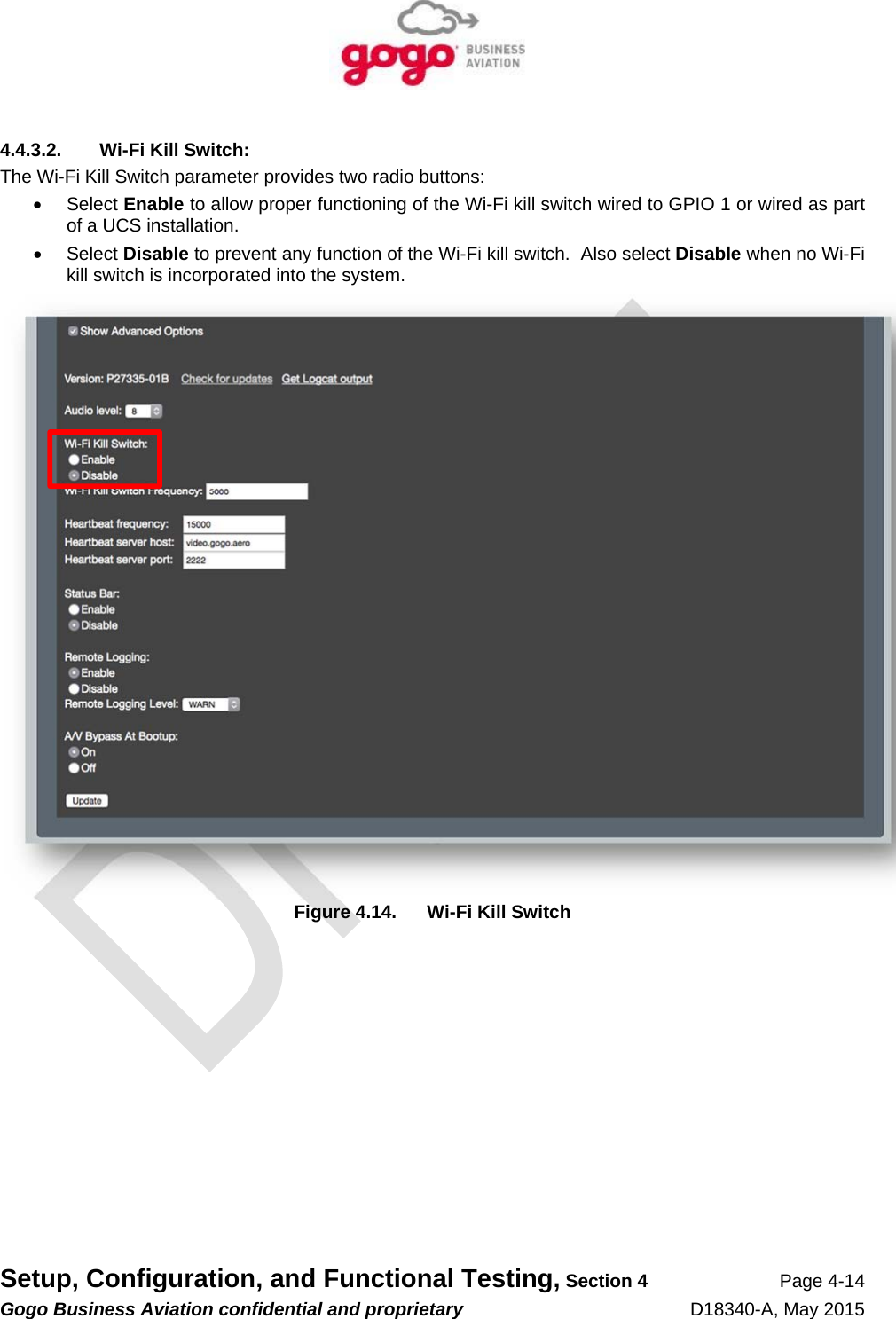   Setup, Configuration, and Functional Testing, Section 4 Page 4-14 Gogo Business Aviation confidential and proprietary   D18340-A, May 2015 4.4.3.2.  Wi-Fi Kill Switch: The Wi-Fi Kill Switch parameter provides two radio buttons:  Select Enable to allow proper functioning of the Wi-Fi kill switch wired to GPIO 1 or wired as part of a UCS installation.  Select Disable to prevent any function of the Wi-Fi kill switch.  Also select Disable when no Wi-Fi kill switch is incorporated into the system.  Figure 4.14.  Wi-Fi Kill Switch 