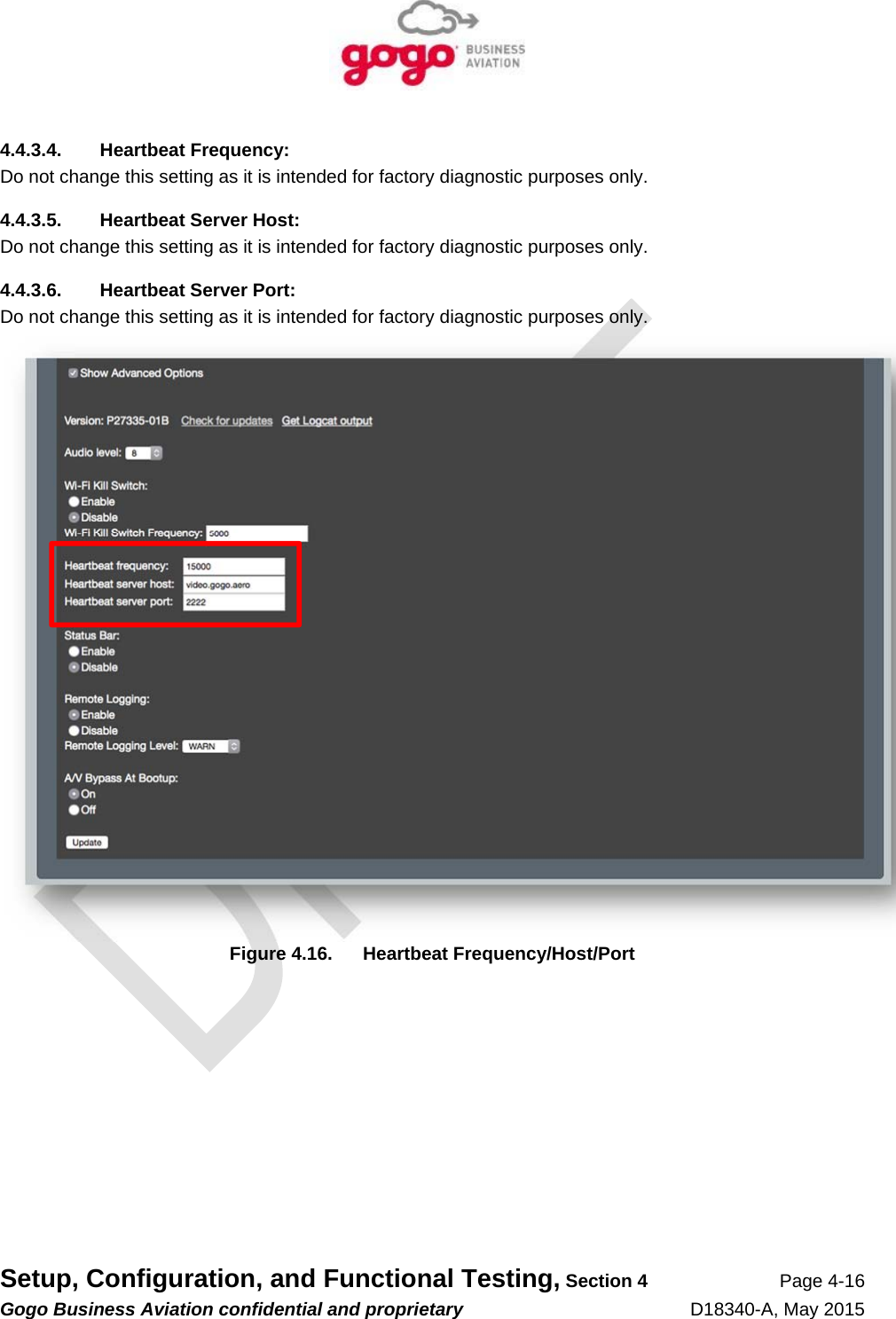   Setup, Configuration, and Functional Testing, Section 4 Page 4-16 Gogo Business Aviation confidential and proprietary   D18340-A, May 2015 4.4.3.4. Heartbeat Frequency: Do not change this setting as it is intended for factory diagnostic purposes only. 4.4.3.5.  Heartbeat Server Host: Do not change this setting as it is intended for factory diagnostic purposes only. 4.4.3.6.  Heartbeat Server Port: Do not change this setting as it is intended for factory diagnostic purposes only.  Figure 4.16.  Heartbeat Frequency/Host/Port 