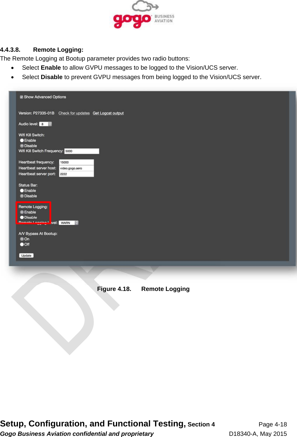   Setup, Configuration, and Functional Testing, Section 4 Page 4-18 Gogo Business Aviation confidential and proprietary   D18340-A, May 2015 4.4.3.8. Remote Logging: The Remote Logging at Bootup parameter provides two radio buttons:  Select Enable to allow GVPU messages to be logged to the Vision/UCS server.  Select Disable to prevent GVPU messages from being logged to the Vision/UCS server.  Figure 4.18.  Remote Logging 