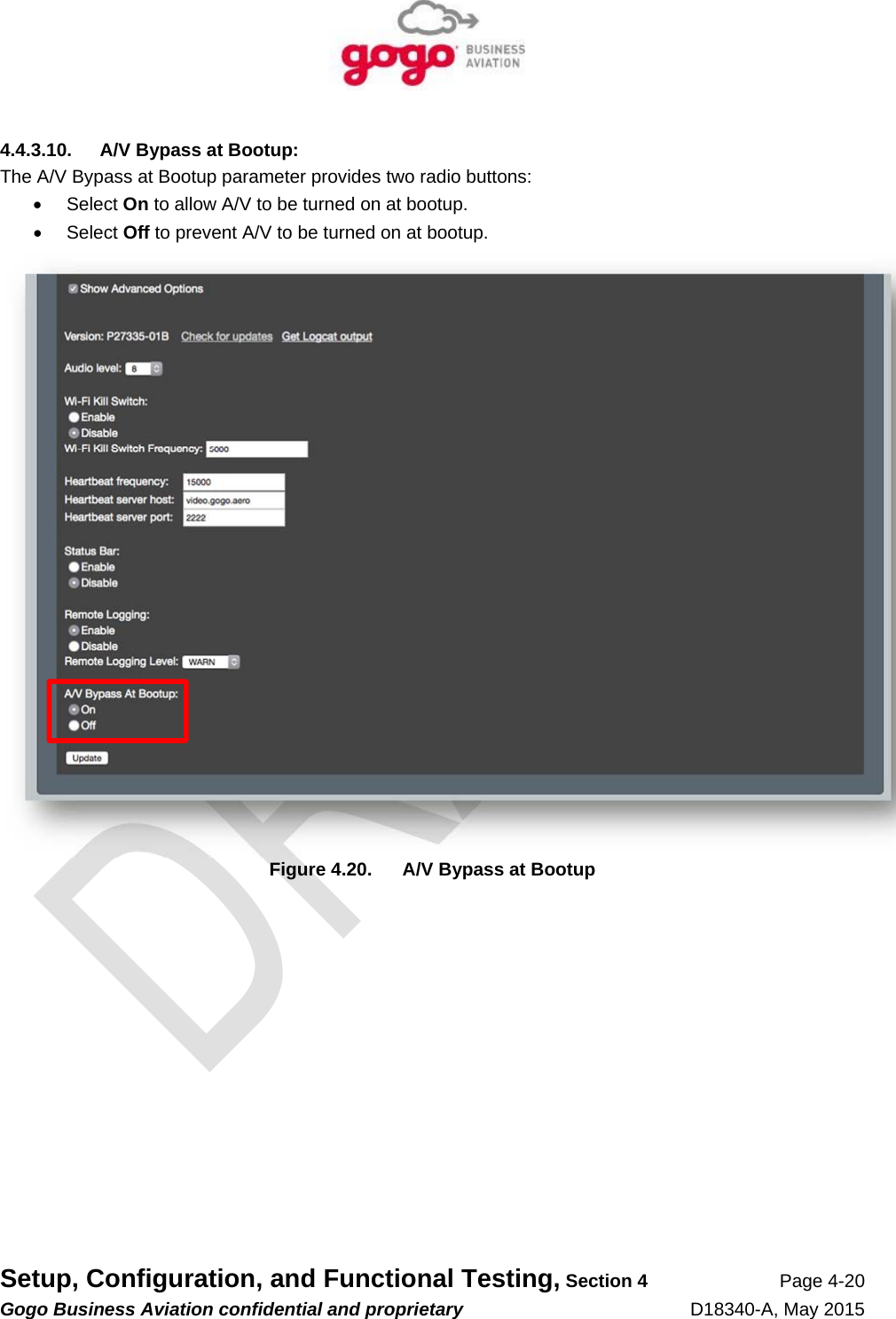   Setup, Configuration, and Functional Testing, Section 4 Page 4-20 Gogo Business Aviation confidential and proprietary   D18340-A, May 2015 4.4.3.10.  A/V Bypass at Bootup: The A/V Bypass at Bootup parameter provides two radio buttons:  Select On to allow A/V to be turned on at bootup.  Select Off to prevent A/V to be turned on at bootup.  Figure 4.20.  A/V Bypass at Bootup 