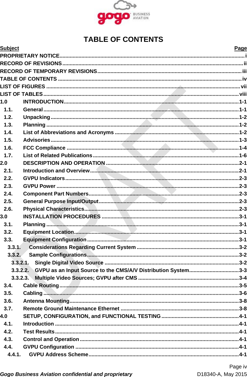   Page iv Gogo Business Aviation confidential and proprietary   D18340-A, May 2015 TABLE OF CONTENTS Subject  Page PROPRIETARY NOTICE ............................................................................................................................... i RECORD OF REVISIONS ............................................................................................................................ iiRECORD OF TEMPORARY REVISIONS ................................................................................................... iiiTABLE OF CONTENTS .............................................................................................................................. ivLIST OF FIGURES ..................................................................................................................................... viiLIST OF TABLES ...................................................................................................................................... viii1.0INTRODUCTION ........................................................................................................................ 1-11.1.General ...................................................................................................................................... 1-11.2.Unpacking ................................................................................................................................. 1-21.3.Planning .................................................................................................................................... 1-21.4.List of Abbreviations and Acronyms ..................................................................................... 1-21.5.Advisories ................................................................................................................................. 1-31.6.FCC Compliance ...................................................................................................................... 1-41.7.List of Related Publications .................................................................................................... 1-62.0DESCRIPTION AND OPERATION ........................................................................................... 2-12.1.Introduction and Overview ...................................................................................................... 2-12.2.GVPU Indicators ....................................................................................................................... 2-32.3.GVPU Power ............................................................................................................................. 2-32.4.Component Part Numbers ....................................................................................................... 2-32.5.General Purpose Input/Output ................................................................................................ 2-32.6.Physical Characteristics .......................................................................................................... 2-33.0INSTALLATION PROCEDURES .............................................................................................. 3-13.1.Planning .................................................................................................................................... 3-13.2.Equipment Location ................................................................................................................. 3-13.3.Equipment Configuration ........................................................................................................ 3-13.3.1.Considerations Regarding Current System ...................................................................... 3-23.3.2.Sample Configurations ........................................................................................................ 3-23.3.2.1.Single Digital Video Source ............................................................................................ 3-23.3.2.2.GVPU as an Input Source to the CMS/A/V Distribution System .................................. 3-33.3.2.3.Multiple Video Sources; GVPU after CMS ..................................................................... 3-43.4.Cable Routing ........................................................................................................................... 3-53.5.Cabling ...................................................................................................................................... 3-63.6.Antenna Mounting .................................................................................................................... 3-83.7.Remote Ground Maintenance Ethernet ................................................................................. 3-84.0SETUP, CONFIGURATION, and FUNCTIONAL TESTING ..................................................... 4-14.1.Introduction .............................................................................................................................. 4-14.2.Test Results .............................................................................................................................. 4-14.3.Control and Operation ............................................................................................................. 4-14.4.GVPU Configuration ................................................................................................................ 4-14.4.1.GVPU Address Scheme ....................................................................................................... 4-1