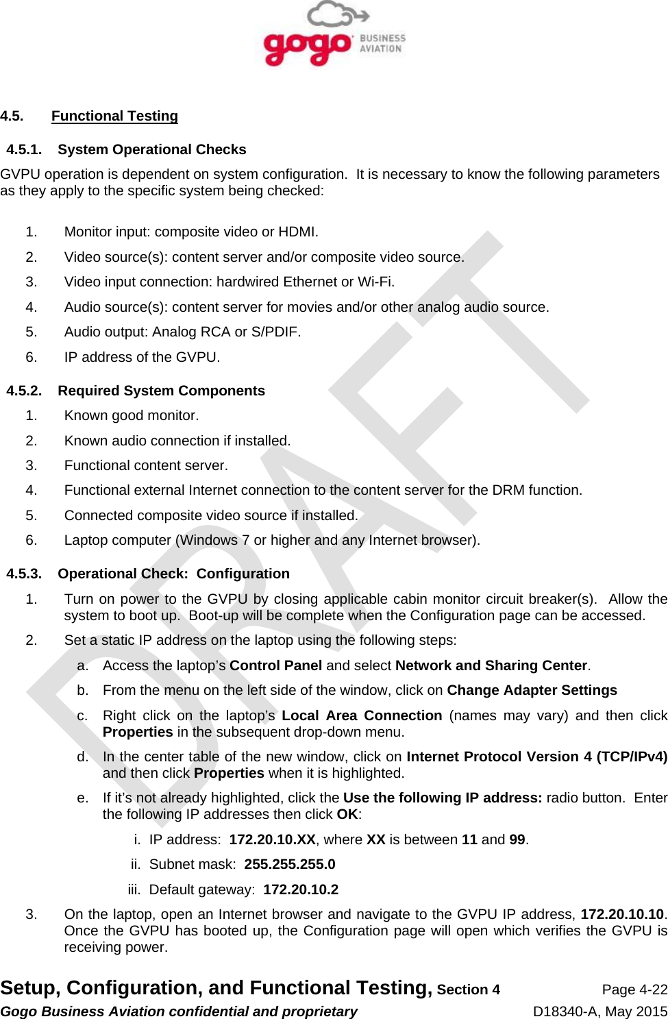   Setup, Configuration, and Functional Testing, Section 4 Page 4-22 Gogo Business Aviation confidential and proprietary   D18340-A, May 2015 4.5. Functional Testing 4.5.1.  System Operational Checks GVPU operation is dependent on system configuration.  It is necessary to know the following parameters as they apply to the specific system being checked:  1.  Monitor input: composite video or HDMI. 2.  Video source(s): content server and/or composite video source. 3.  Video input connection: hardwired Ethernet or Wi-Fi. 4.  Audio source(s): content server for movies and/or other analog audio source. 5.  Audio output: Analog RCA or S/PDIF. 6.  IP address of the GVPU. 4.5.2.  Required System Components 1. Known good monitor. 2.  Known audio connection if installed. 3.  Functional content server. 4.  Functional external Internet connection to the content server for the DRM function. 5.  Connected composite video source if installed. 6.  Laptop computer (Windows 7 or higher and any Internet browser). 4.5.3.  Operational Check:  Configuration 1.  Turn on power to the GVPU by closing applicable cabin monitor circuit breaker(s).  Allow the system to boot up.  Boot-up will be complete when the Configuration page can be accessed. 2.  Set a static IP address on the laptop using the following steps: a.  Access the laptop’s Control Panel and select Network and Sharing Center. b.  From the menu on the left side of the window, click on Change Adapter Settings c.  Right click on the laptop’s Local Area Connection (names may vary) and then click Properties in the subsequent drop-down menu. d.  In the center table of the new window, click on Internet Protocol Version 4 (TCP/IPv4) and then click Properties when it is highlighted. e.  If it’s not already highlighted, click the Use the following IP address: radio button.  Enter the following IP addresses then click OK: i.  IP address:  172.20.10.XX, where XX is between 11 and 99. ii.  Subnet mask:  255.255.255.0 iii.  Default gateway:  172.20.10.2 3.  On the laptop, open an Internet browser and navigate to the GVPU IP address, 172.20.10.10.  Once the GVPU has booted up, the Configuration page will open which verifies the GVPU is receiving power. 