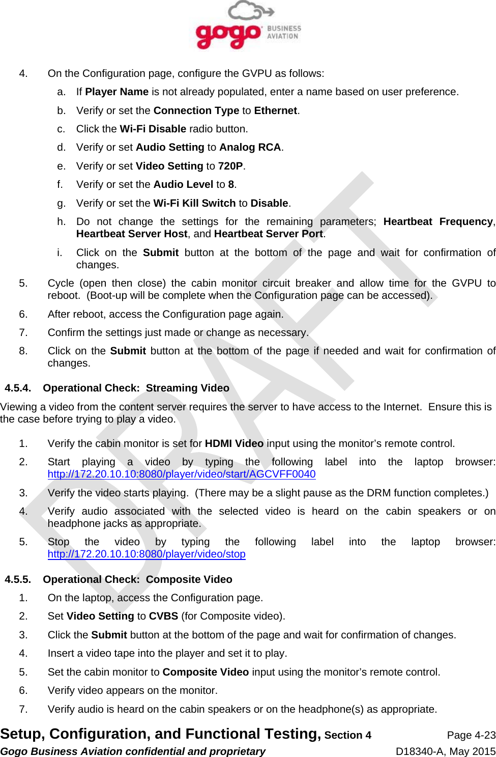   Setup, Configuration, and Functional Testing, Section 4 Page 4-23 Gogo Business Aviation confidential and proprietary   D18340-A, May 2015 4.  On the Configuration page, configure the GVPU as follows: a. If Player Name is not already populated, enter a name based on user preference. b.  Verify or set the Connection Type to Ethernet. c. Click the Wi-Fi Disable radio button. d.  Verify or set Audio Setting to Analog RCA. e.  Verify or set Video Setting to 720P. f.  Verify or set the Audio Level to 8. g.  Verify or set the Wi-Fi Kill Switch to Disable. h.  Do not change the settings for the remaining parameters; Heartbeat Frequency, Heartbeat Server Host, and Heartbeat Server Port. i.  Click on the Submit button at the bottom of the page and wait for confirmation of changes. 5.  Cycle (open then close) the cabin monitor circuit breaker and allow time for the GVPU to reboot.  (Boot-up will be complete when the Configuration page can be accessed). 6.  After reboot, access the Configuration page again. 7.  Confirm the settings just made or change as necessary. 8. Click on the Submit button at the bottom of the page if needed and wait for confirmation of changes. 4.5.4.  Operational Check:  Streaming Video Viewing a video from the content server requires the server to have access to the Internet.  Ensure this is the case before trying to play a video.  1.  Verify the cabin monitor is set for HDMI Video input using the monitor’s remote control. 2.  Start playing a video by typing the following label into the laptop browser:  http://172.20.10.10:8080/player/video/start/AGCVFF0040 3.  Verify the video starts playing.  (There may be a slight pause as the DRM function completes.)   4.  Verify audio associated with the selected video is heard on the cabin speakers or on headphone jacks as appropriate. 5.  Stop the video by typing the following label into the laptop browser:  http://172.20.10.10:8080/player/video/stop 4.5.5.  Operational Check:  Composite Video 1.  On the laptop, access the Configuration page. 2. Set Video Setting to CVBS (for Composite video). 3. Click the Submit button at the bottom of the page and wait for confirmation of changes. 4.  Insert a video tape into the player and set it to play. 5.  Set the cabin monitor to Composite Video input using the monitor’s remote control. 6.  Verify video appears on the monitor. 7.  Verify audio is heard on the cabin speakers or on the headphone(s) as appropriate. 