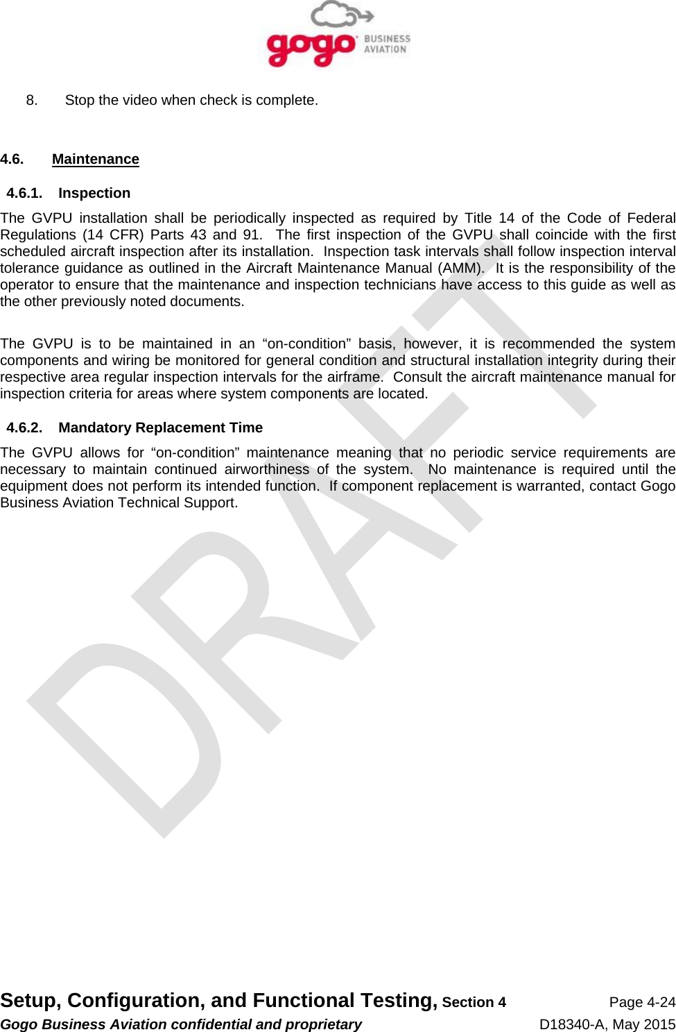   Setup, Configuration, and Functional Testing, Section 4 Page 4-24 Gogo Business Aviation confidential and proprietary   D18340-A, May 2015 8.  Stop the video when check is complete.  4.6. Maintenance 4.6.1. Inspection The GVPU installation shall be periodically inspected as required by Title 14 of the Code of Federal Regulations (14 CFR) Parts 43 and 91.  The first inspection of the GVPU shall coincide with the first scheduled aircraft inspection after its installation.  Inspection task intervals shall follow inspection interval tolerance guidance as outlined in the Aircraft Maintenance Manual (AMM).  It is the responsibility of the operator to ensure that the maintenance and inspection technicians have access to this guide as well as the other previously noted documents.  The GVPU is to be maintained in an “on-condition” basis, however, it is recommended the system components and wiring be monitored for general condition and structural installation integrity during their respective area regular inspection intervals for the airframe.  Consult the aircraft maintenance manual for inspection criteria for areas where system components are located. 4.6.2. Mandatory Replacement Time The GVPU allows for “on-condition” maintenance meaning that no periodic service requirements are necessary to maintain continued airworthiness of the system.  No maintenance is required until the equipment does not perform its intended function.  If component replacement is warranted, contact Gogo Business Aviation Technical Support.   