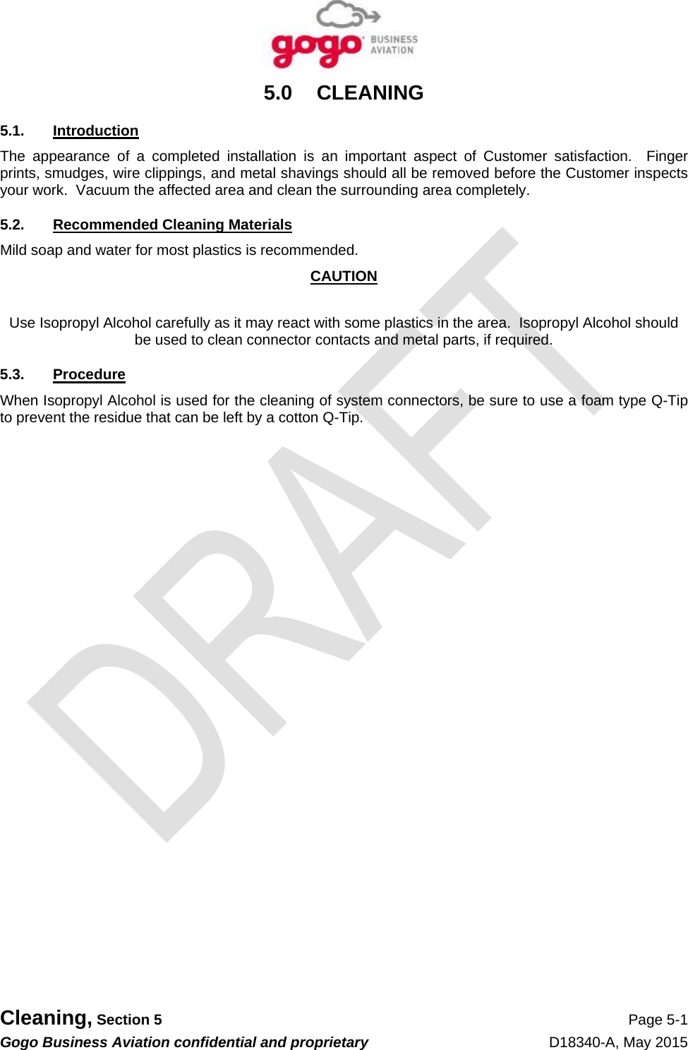  Cleaning, Section 5 Page 5-1 Gogo Business Aviation confidential and proprietary   D18340-A, May 2015 5.0 CLEANING 5.1. Introduction The appearance of a completed installation is an important aspect of Customer satisfaction.  Finger prints, smudges, wire clippings, and metal shavings should all be removed before the Customer inspects your work.  Vacuum the affected area and clean the surrounding area completely. 5.2. Recommended Cleaning Materials Mild soap and water for most plastics is recommended. CAUTION  Use Isopropyl Alcohol carefully as it may react with some plastics in the area.  Isopropyl Alcohol should be used to clean connector contacts and metal parts, if required. 5.3. Procedure When Isopropyl Alcohol is used for the cleaning of system connectors, be sure to use a foam type Q-Tip to prevent the residue that can be left by a cotton Q-Tip. 