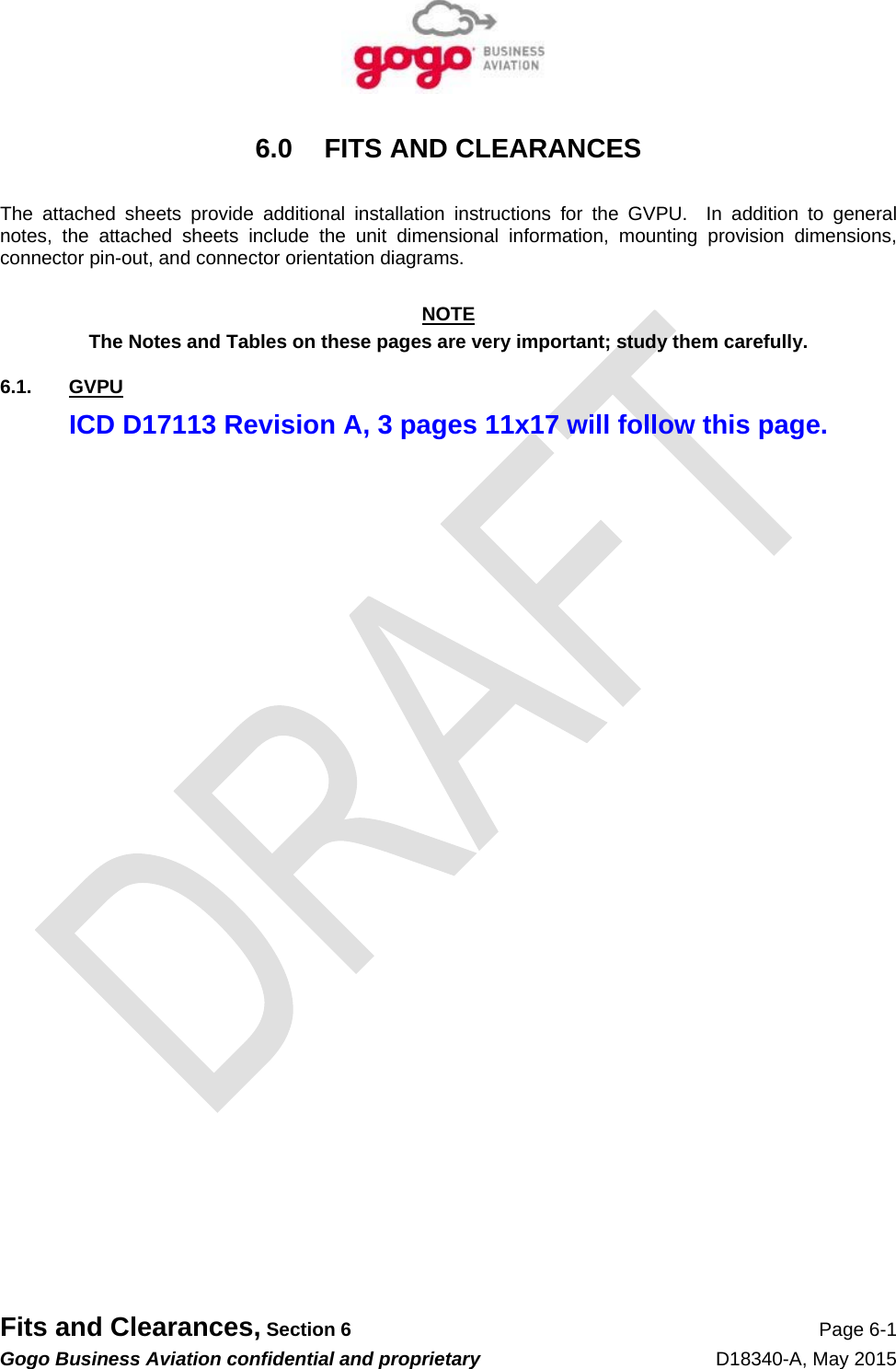   Fits and Clearances, Section 6 Page 6-1 Gogo Business Aviation confidential and proprietary   D18340-A, May 2015 6.0 FITS AND CLEARANCES  The attached sheets provide additional installation instructions for the GVPU.  In addition to general notes, the attached sheets include the unit dimensional information, mounting provision dimensions, connector pin-out, and connector orientation diagrams.  NOTE The Notes and Tables on these pages are very important; study them carefully. 6.1. GVPU ICD D17113 Revision A, 3 pages 11x17 will follow this page. 