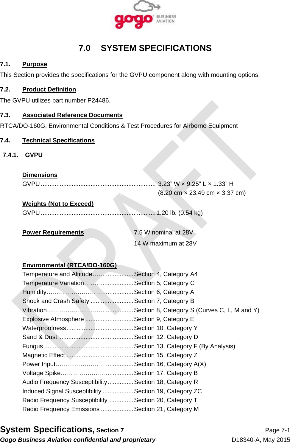   System Specifications, Section 7 Page 7-1 Gogo Business Aviation confidential and proprietary   D18340-A, May 2015 7.0 SYSTEM SPECIFICATIONS 7.1. Purpose This Section provides the specifications for the GVPU component along with mounting options. 7.2. Product Definition The GVPU utilizes part number P24486. 7.3.  Associated Reference Documents RTCA/DO-160G, Environmental Conditions &amp; Test Procedures for Airborne Equipment 7.4. Technical Specifications 7.4.1. GVPU  Dimensions GVPU ...................................................................  3.23” W × 9.25” L × 1.33” H   .............................................................................  (8.20 cm × 23.49 cm × 3.37 cm) Weights (Not to Exceed) GVPU ................................................................... 1.20 lb. (0.54 kg)  Power Requirements  7.5 W nominal at 28V    14 W maximum at 28V   Environmental (RTCA/DO-160G) Temperature and Altitude…… ................ Section 4, Category A4 Temperature Variation……. .................... Section 5, Category C Humidity………………………. .................  Section 6, Category A Shock and Crash Safety ......................... Section 7, Category B Vibration………………………. ................ Section 8, Category S (Curves C, L, M and Y) Explosive Atmosphere ............................ Section 9, Category E Waterproofness ....................................... Section 10, Category Y Sand &amp; Dust ............................................ Section 12, Category D Fungus .................................................... Section 13, Category F (By Analysis) Magnetic Effect ....................................... Section 15, Category Z Power Input…………………… ................ Section 16, Category A(X)  Voltage Spike………………… ................. Section 17, Category B Audio Frequency Susceptibility ............... Section 18, Category R Induced Signal Susceptibility .................. Section 19, Category ZC Radio Frequency Susceptibility  .............. Section 20, Category T Radio Frequency Emissions ................... Section 21, Category M 