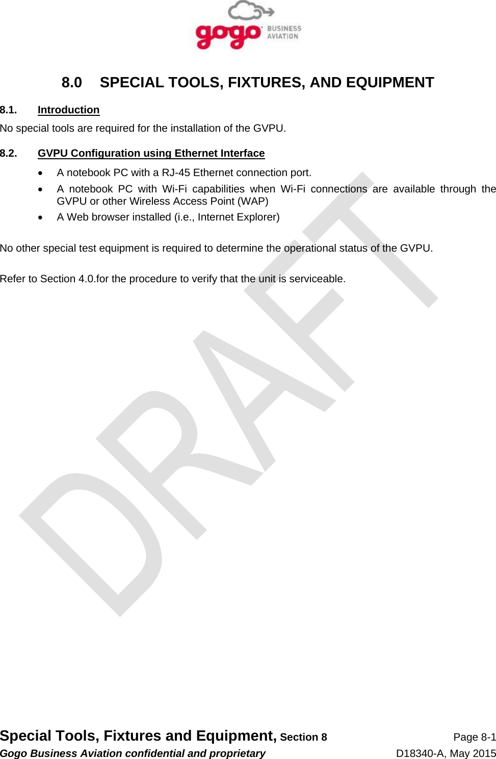   Special Tools, Fixtures and Equipment, Section 8 Page 8-1 Gogo Business Aviation confidential and proprietary   D18340-A, May 2015 8.0  SPECIAL TOOLS, FIXTURES, AND EQUIPMENT 8.1. Introduction No special tools are required for the installation of the GVPU. 8.2.  GVPU Configuration using Ethernet Interface   A notebook PC with a RJ-45 Ethernet connection port.   A notebook PC with Wi-Fi capabilities when Wi-Fi connections are available through the GVPU or other Wireless Access Point (WAP)   A Web browser installed (i.e., Internet Explorer)  No other special test equipment is required to determine the operational status of the GVPU.  Refer to Section 4.0.for the procedure to verify that the unit is serviceable. 