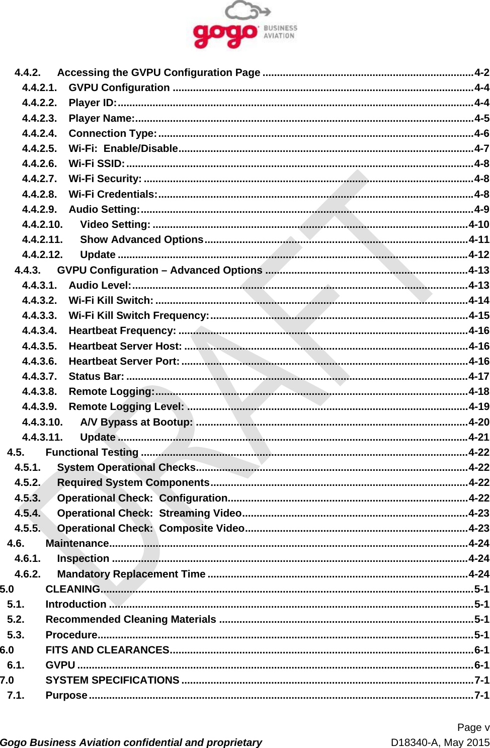   Page v Gogo Business Aviation confidential and proprietary   D18340-A, May 2015 4.4.2.Accessing the GVPU Configuration Page ......................................................................... 4-24.4.2.1.GVPU Configuration ........................................................................................................ 4-44.4.2.2.Player ID: ........................................................................................................................... 4-44.4.2.3.Player Name: ..................................................................................................................... 4-54.4.2.4.Connection Type: ............................................................................................................. 4-64.4.2.5.Wi-Fi:  Enable/Disable ...................................................................................................... 4-74.4.2.6.Wi-Fi SSID: ........................................................................................................................ 4-84.4.2.7.Wi-Fi Security: .................................................................................................................. 4-84.4.2.8.Wi-Fi Credentials: ............................................................................................................. 4-84.4.2.9.Audio Setting: ................................................................................................................... 4-94.4.2.10.Video Setting: ............................................................................................................. 4-104.4.2.11.Show Advanced Options ........................................................................................... 4-114.4.2.12.Update ......................................................................................................................... 4-124.4.3.GVPU Configuration – Advanced Options ...................................................................... 4-134.4.3.1.Audio Level: .................................................................................................................... 4-134.4.3.2.Wi-Fi Kill Switch: ............................................................................................................ 4-144.4.3.3.Wi-Fi Kill Switch Frequency: ......................................................................................... 4-154.4.3.4.Heartbeat Frequency: .................................................................................................... 4-164.4.3.5.Heartbeat Server Host: .................................................................................................. 4-164.4.3.6.Heartbeat Server Port: ................................................................................................... 4-164.4.3.7.Status Bar: ...................................................................................................................... 4-174.4.3.8.Remote Logging: ............................................................................................................ 4-184.4.3.9.Remote Logging Level: ................................................................................................. 4-194.4.3.10.A/V Bypass at Bootup: .............................................................................................. 4-204.4.3.11.Update ......................................................................................................................... 4-214.5.Functional Testing ................................................................................................................. 4-224.5.1.System Operational Checks .............................................................................................. 4-224.5.2.Required System Components ......................................................................................... 4-224.5.3.Operational Check:  Configuration ................................................................................... 4-224.5.4.Operational Check:  Streaming Video .............................................................................. 4-234.5.5.Operational Check:  Composite Video .............................................................................  4-234.6.Maintenance ............................................................................................................................ 4-244.6.1.Inspection ........................................................................................................................... 4-244.6.2.Mandatory Replacement Time .......................................................................................... 4-245.0CLEANING ................................................................................................................................. 5-15.1.Introduction .............................................................................................................................. 5-15.2.Recommended Cleaning Materials ........................................................................................ 5-15.3.Procedure .................................................................................................................................. 5-16.0FITS AND CLEARANCES .........................................................................................................  6-16.1.GVPU ......................................................................................................................................... 6-17.0SYSTEM SPECIFICATIONS ..................................................................................................... 7-17.1.Purpose ..................................................................................................................................... 7-1