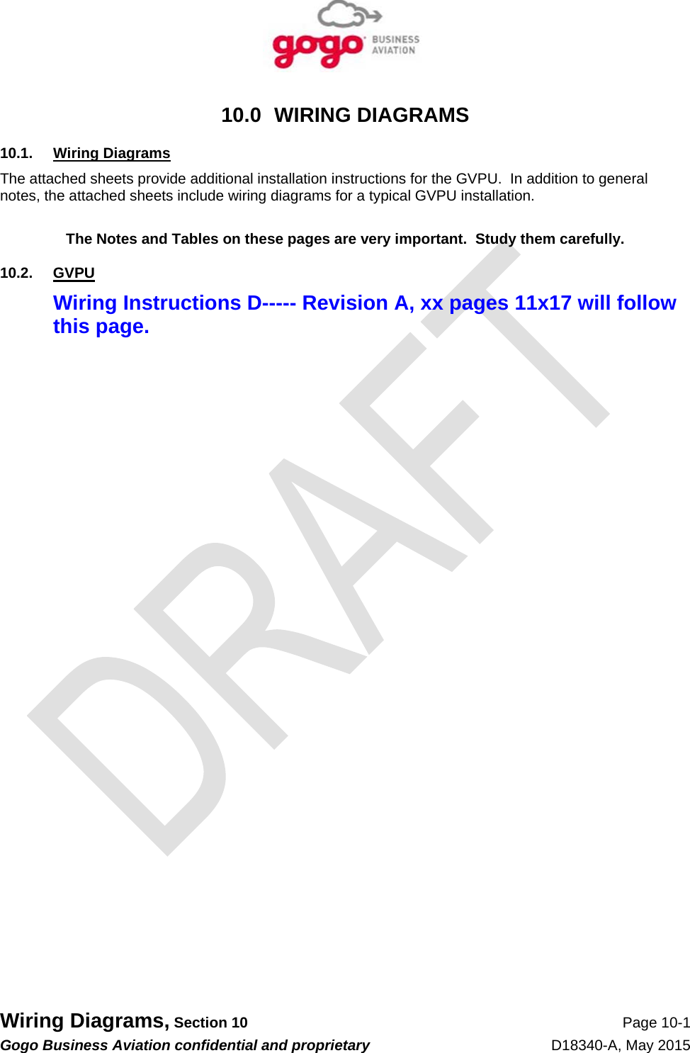   Wiring Diagrams, Section 10 Page 10-1 Gogo Business Aviation confidential and proprietary   D18340-A, May 2015 10.0 WIRING DIAGRAMS 10.1. Wiring Diagrams The attached sheets provide additional installation instructions for the GVPU.  In addition to general notes, the attached sheets include wiring diagrams for a typical GVPU installation.  The Notes and Tables on these pages are very important.  Study them carefully. 10.2. GVPU Wiring Instructions D----- Revision A, xx pages 11x17 will follow this page. 