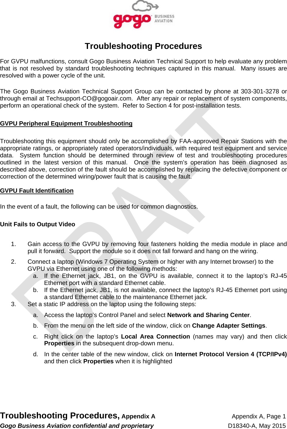   Troubleshooting Procedures, Appendix A Appendix A, Page 1 Gogo Business Aviation confidential and proprietary   D18340-A, May 2015   Troubleshooting Procedures  For GVPU malfunctions, consult Gogo Business Aviation Technical Support to help evaluate any problem that is not resolved by standard troubleshooting techniques captured in this manual.  Many issues are resolved with a power cycle of the unit.  The Gogo Business Aviation Technical Support Group can be contacted by phone at 303-301-3278 or through email at Techsupport-CO@gogoair.com.  After any repair or replacement of system components, perform an operational check of the system.  Refer to Section 4 for post-installation tests.  GVPU Peripheral Equipment Troubleshooting  Troubleshooting this equipment should only be accomplished by FAA-approved Repair Stations with the appropriate ratings, or appropriately rated operators/individuals, with required test equipment and service data.  System function should be determined through review of test and troubleshooting procedures outlined in the latest version of this manual.  Once the system’s operation has been diagnosed as described above, correction of the fault should be accomplished by replacing the defective component or correction of the determined wiring/power fault that is causing the fault.  GVPU Fault Identification  In the event of a fault, the following can be used for common diagnostics.  Unit Fails to Output Video  1.  Gain access to the GVPU by removing four fasteners holding the media module in place and pull it forward.  Support the module so it does not fall forward and hang on the wiring.   2.  Connect a laptop (Windows 7 Operating System or higher with any Internet browser) to the GVPU via Ethernet using one of the following methods: a.  If the Ethernet jack, JB1, on the GVPU is available, connect it to the laptop’s RJ-45 Ethernet port with a standard Ethernet cable. b.  If the Ethernet jack, JB1, is not available, connect the laptop’s RJ-45 Ethernet port using a standard Ethernet cable to the maintenance Ethernet jack. 3.  Set a static IP address on the laptop using the following steps: a.  Access the laptop’s Control Panel and select Network and Sharing Center. b.  From the menu on the left side of the window, click on Change Adapter Settings. c.  Right click on the laptop’s Local Area Connection (names may vary) and then click Properties in the subsequent drop-down menu. d.  In the center table of the new window, click on Internet Protocol Version 4 (TCP/IPv4) and then click Properties when it is highlighted    