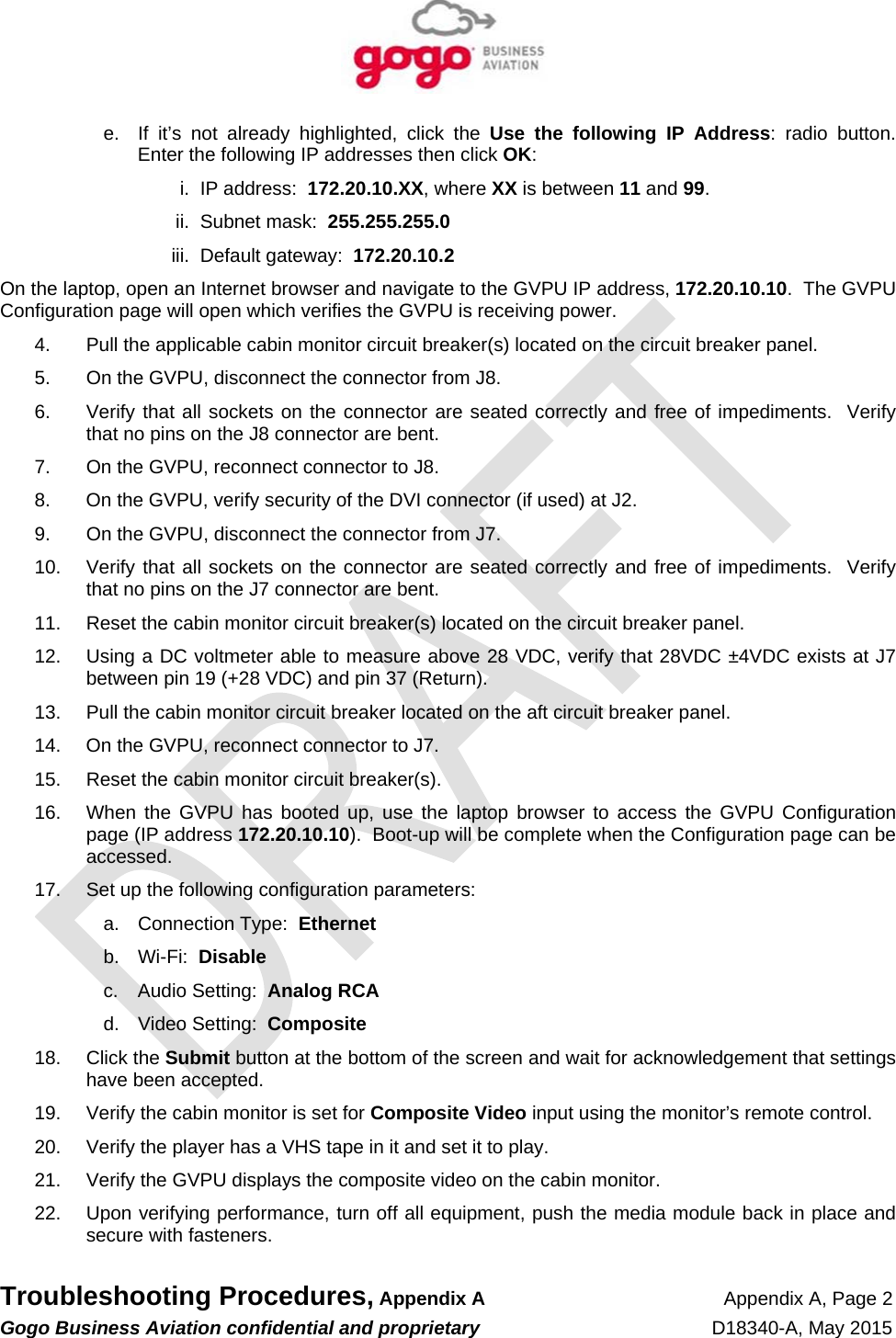   Troubleshooting Procedures, Appendix A Appendix A, Page 2 Gogo Business Aviation confidential and proprietary   D18340-A, May 2015   e.  If it’s not already highlighted, click the Use the following IP Address: radio button.  Enter the following IP addresses then click OK: i.  IP address:  172.20.10.XX, where XX is between 11 and 99. ii.  Subnet mask:  255.255.255.0 iii.  Default gateway:  172.20.10.2 On the laptop, open an Internet browser and navigate to the GVPU IP address, 172.20.10.10.  The GVPU Configuration page will open which verifies the GVPU is receiving power. 4.  Pull the applicable cabin monitor circuit breaker(s) located on the circuit breaker panel. 5.  On the GVPU, disconnect the connector from J8. 6.  Verify that all sockets on the connector are seated correctly and free of impediments.  Verify that no pins on the J8 connector are bent. 7.  On the GVPU, reconnect connector to J8. 8.  On the GVPU, verify security of the DVI connector (if used) at J2. 9.  On the GVPU, disconnect the connector from J7. 10.  Verify that all sockets on the connector are seated correctly and free of impediments.  Verify that no pins on the J7 connector are bent. 11.  Reset the cabin monitor circuit breaker(s) located on the circuit breaker panel. 12.  Using a DC voltmeter able to measure above 28 VDC, verify that 28VDC ±4VDC exists at J7 between pin 19 (+28 VDC) and pin 37 (Return). 13.  Pull the cabin monitor circuit breaker located on the aft circuit breaker panel. 14.  On the GVPU, reconnect connector to J7. 15.  Reset the cabin monitor circuit breaker(s). 16.  When the GVPU has booted up, use the laptop browser to access the GVPU Configuration page (IP address 172.20.10.10).  Boot-up will be complete when the Configuration page can be accessed. 17.  Set up the following configuration parameters: a.  Connection Type:  Ethernet b. Wi-Fi:  Disable c.  Audio Setting:  Analog RCA d.  Video Setting:  Composite 18. Click the Submit button at the bottom of the screen and wait for acknowledgement that settings have been accepted. 19.  Verify the cabin monitor is set for Composite Video input using the monitor’s remote control. 20.  Verify the player has a VHS tape in it and set it to play. 21.  Verify the GVPU displays the composite video on the cabin monitor. 22.  Upon verifying performance, turn off all equipment, push the media module back in place and secure with fasteners. 