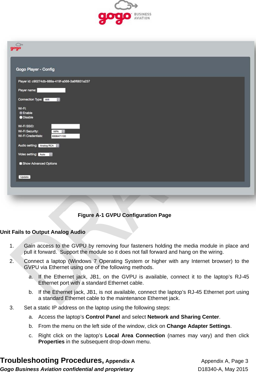   Troubleshooting Procedures, Appendix A Appendix A, Page 3 Gogo Business Aviation confidential and proprietary   D18340-A, May 2015    Figure A-1 GVPU Configuration Page  Unit Fails to Output Analog Audio  1.  Gain access to the GVPU by removing four fasteners holding the media module in place and pull it forward.  Support the module so it does not fall forward and hang on the wiring.  2.  Connect a laptop (Windows 7 Operating System or higher with any Internet browser) to the GVPU via Ethernet using one of the following methods. a.  If the Ethernet jack, JB1, on the GVPU is available, connect it to the laptop’s RJ-45 Ethernet port with a standard Ethernet cable. b.  If the Ethernet jack, JB1, is not available, connect the laptop’s RJ-45 Ethernet port using a standard Ethernet cable to the maintenance Ethernet jack. 3.  Set a static IP address on the laptop using the following steps: a.  Access the laptop’s Control Panel and select Network and Sharing Center. b.  From the menu on the left side of the window, click on Change Adapter Settings. c.  Right click on the laptop’s Local Area Connection (names may vary) and then click Properties in the subsequent drop-down menu. 