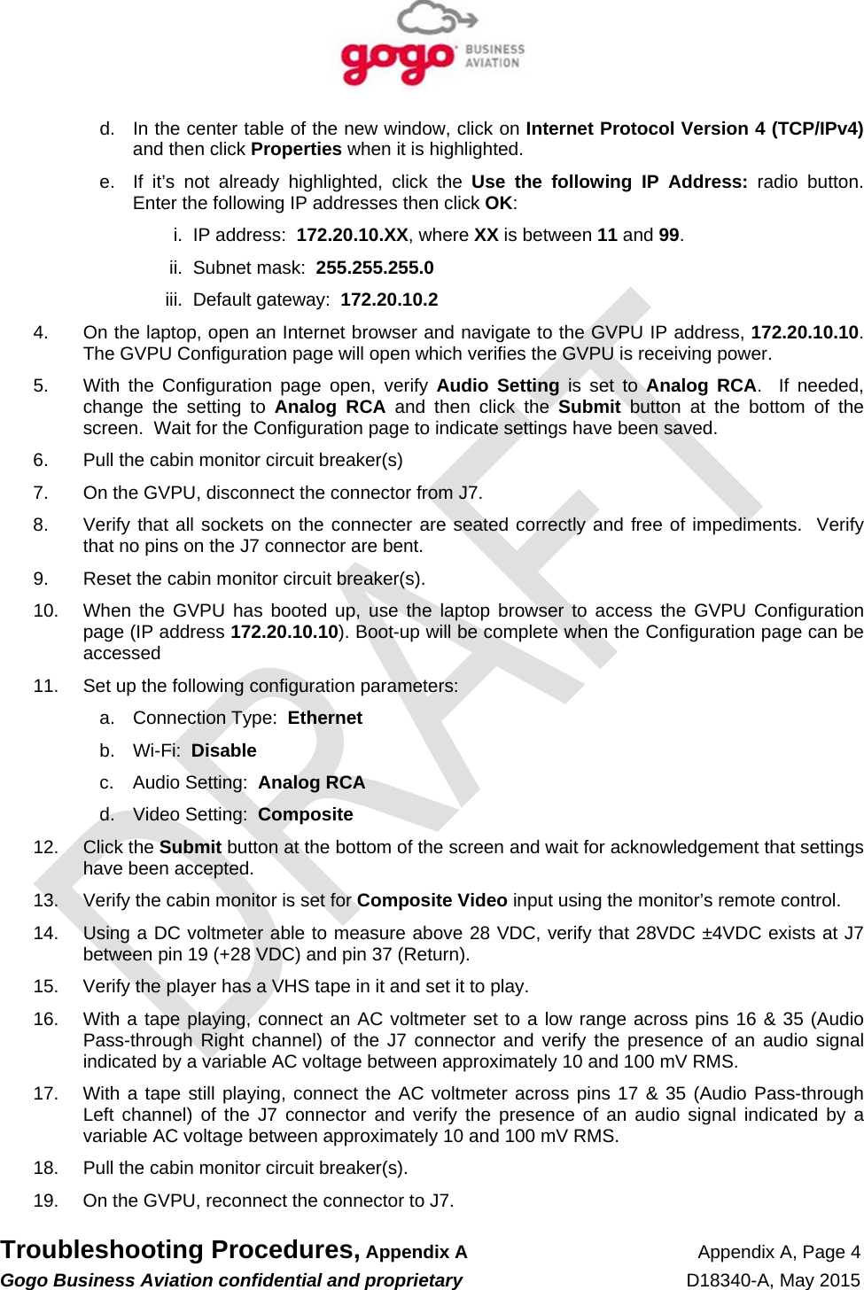   Troubleshooting Procedures, Appendix A Appendix A, Page 4 Gogo Business Aviation confidential and proprietary   D18340-A, May 2015   d.  In the center table of the new window, click on Internet Protocol Version 4 (TCP/IPv4) and then click Properties when it is highlighted. e.  If it’s not already highlighted, click the Use the following IP Address: radio button.  Enter the following IP addresses then click OK: i.  IP address:  172.20.10.XX, where XX is between 11 and 99. ii.  Subnet mask:  255.255.255.0 iii.  Default gateway:  172.20.10.2 4.  On the laptop, open an Internet browser and navigate to the GVPU IP address, 172.20.10.10.  The GVPU Configuration page will open which verifies the GVPU is receiving power. 5.  With the Configuration page open, verify Audio Setting is set to Analog RCA.  If needed, change the setting to Analog RCA and then click the Submit button at the bottom of the screen.  Wait for the Configuration page to indicate settings have been saved. 6.  Pull the cabin monitor circuit breaker(s) 7.  On the GVPU, disconnect the connector from J7. 8.  Verify that all sockets on the connecter are seated correctly and free of impediments.  Verify that no pins on the J7 connector are bent. 9.  Reset the cabin monitor circuit breaker(s). 10.  When the GVPU has booted up, use the laptop browser to access the GVPU Configuration page (IP address 172.20.10.10). Boot-up will be complete when the Configuration page can be accessed 11.  Set up the following configuration parameters: a.  Connection Type:  Ethernet b. Wi-Fi:  Disable c.  Audio Setting:  Analog RCA d.  Video Setting:  Composite 12. Click the Submit button at the bottom of the screen and wait for acknowledgement that settings have been accepted. 13.  Verify the cabin monitor is set for Composite Video input using the monitor’s remote control. 14.  Using a DC voltmeter able to measure above 28 VDC, verify that 28VDC ±4VDC exists at J7 between pin 19 (+28 VDC) and pin 37 (Return). 15.  Verify the player has a VHS tape in it and set it to play. 16.  With a tape playing, connect an AC voltmeter set to a low range across pins 16 &amp; 35 (Audio Pass-through Right channel) of the J7 connector and verify the presence of an audio signal indicated by a variable AC voltage between approximately 10 and 100 mV RMS. 17.  With a tape still playing, connect the AC voltmeter across pins 17 &amp; 35 (Audio Pass-through Left channel) of the J7 connector and verify the presence of an audio signal indicated by a variable AC voltage between approximately 10 and 100 mV RMS. 18.  Pull the cabin monitor circuit breaker(s). 19.  On the GVPU, reconnect the connector to J7. 