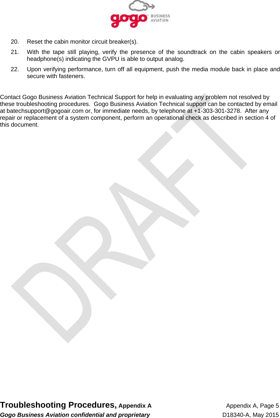   Troubleshooting Procedures, Appendix A Appendix A, Page 5 Gogo Business Aviation confidential and proprietary   D18340-A, May 2015   20.  Reset the cabin monitor circuit breaker(s). 21.  With the tape still playing, verify the presence of the soundtrack on the cabin speakers or headphone(s) indicating the GVPU is able to output analog. 22.  Upon verifying performance, turn off all equipment, push the media module back in place and secure with fasteners.  Contact Gogo Business Aviation Technical Support for help in evaluating any problem not resolved by these troubleshooting procedures.  Gogo Business Aviation Technical support can be contacted by email at batechsupport@gogoair.com or, for immediate needs, by telephone at +1-303-301-3278.  After any repair or replacement of a system component, perform an operational check as described in section 4 of this document.  