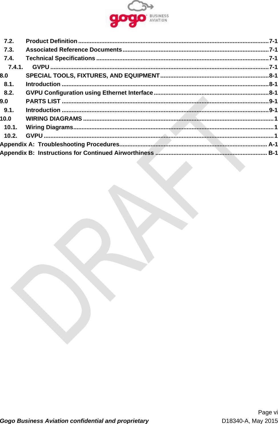   Page vi Gogo Business Aviation confidential and proprietary   D18340-A, May 2015 7.2.Product Definition .................................................................................................................... 7-17.3.Associated Reference Documents ......................................................................................... 7-17.4.Technical Specifications ......................................................................................................... 7-17.4.1.GVPU ..................................................................................................................................... 7-18.0SPECIAL TOOLS, FIXTURES, AND EQUIPMENT .................................................................. 8-18.1.Introduction .............................................................................................................................. 8-18.2.GVPU Configuration using Ethernet Interface ...................................................................... 8-19.0PARTS LIST .............................................................................................................................. 9-19.1.Introduction .............................................................................................................................. 9-110.0WIRING DIAGRAMS .................................................................................................................... 110.1.Wiring Diagrams .......................................................................................................................... 110.2.GVPU ............................................................................................................................................ 1Appendix A:  Troubleshooting Procedures .......................................................................................... A-1 Appendix B:  Instructions for Continued Airworthiness .................................................................... B-1 