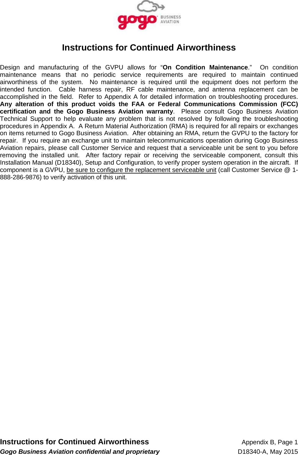   Instructions for Continued Airworthiness Appendix B, Page 1 Gogo Business Aviation confidential and proprietary   D18340-A, May 2015 Instructions for Continued Airworthiness  Design and manufacturing of the GVPU allows for “On Condition Maintenance.”  On condition maintenance means that no periodic service requirements are required to maintain continued airworthiness of the system.  No maintenance is required until the equipment does not perform the intended function.  Cable harness repair, RF cable maintenance, and antenna replacement can be accomplished in the field.  Refer to Appendix A for detailed information on troubleshooting procedures.  Any alteration of this product voids the FAA or Federal Communications Commission (FCC) certification and the Gogo Business Aviation warranty.  Please consult Gogo Business Aviation Technical Support to help evaluate any problem that is not resolved by following the troubleshooting procedures in Appendix A.  A Return Material Authorization (RMA) is required for all repairs or exchanges on items returned to Gogo Business Aviation.  After obtaining an RMA, return the GVPU to the factory for repair.  If you require an exchange unit to maintain telecommunications operation during Gogo Business Aviation repairs, please call Customer Service and request that a serviceable unit be sent to you before removing the installed unit.  After factory repair or receiving the serviceable component, consult this Installation Manual (D18340), Setup and Configuration, to verify proper system operation in the aircraft.  If component is a GVPU, be sure to configure the replacement serviceable unit (call Customer Service @ 1-888-286-9876) to verify activation of this unit.  