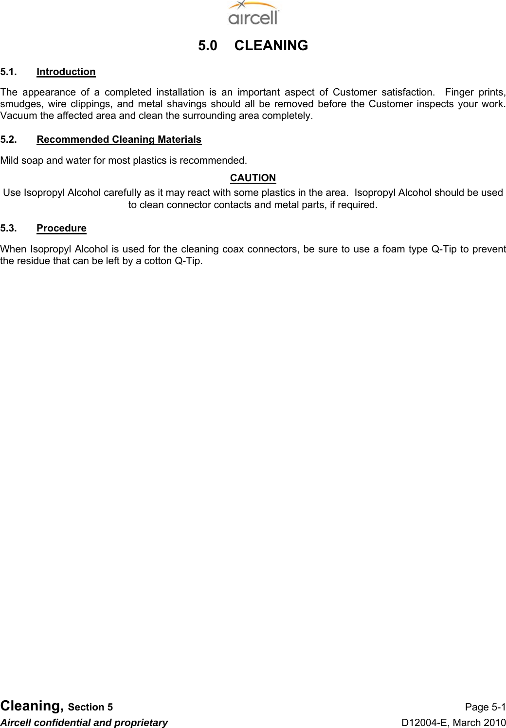  Cleaning, Section 5 Page 5-1 Aircell confidential and proprietary D12004-E, March 2010 5.0  CLEANING 5.1.  Introduction The appearance of a completed installation is an important aspect of Customer satisfaction.  Finger prints, smudges, wire clippings, and metal shavings should all be removed before the Customer inspects your work.  Vacuum the affected area and clean the surrounding area completely. 5.2.  Recommended Cleaning Materials Mild soap and water for most plastics is recommended. CAUTION Use Isopropyl Alcohol carefully as it may react with some plastics in the area.  Isopropyl Alcohol should be used to clean connector contacts and metal parts, if required. 5.3.  Procedure When Isopropyl Alcohol is used for the cleaning coax connectors, be sure to use a foam type Q-Tip to prevent the residue that can be left by a cotton Q-Tip.                          