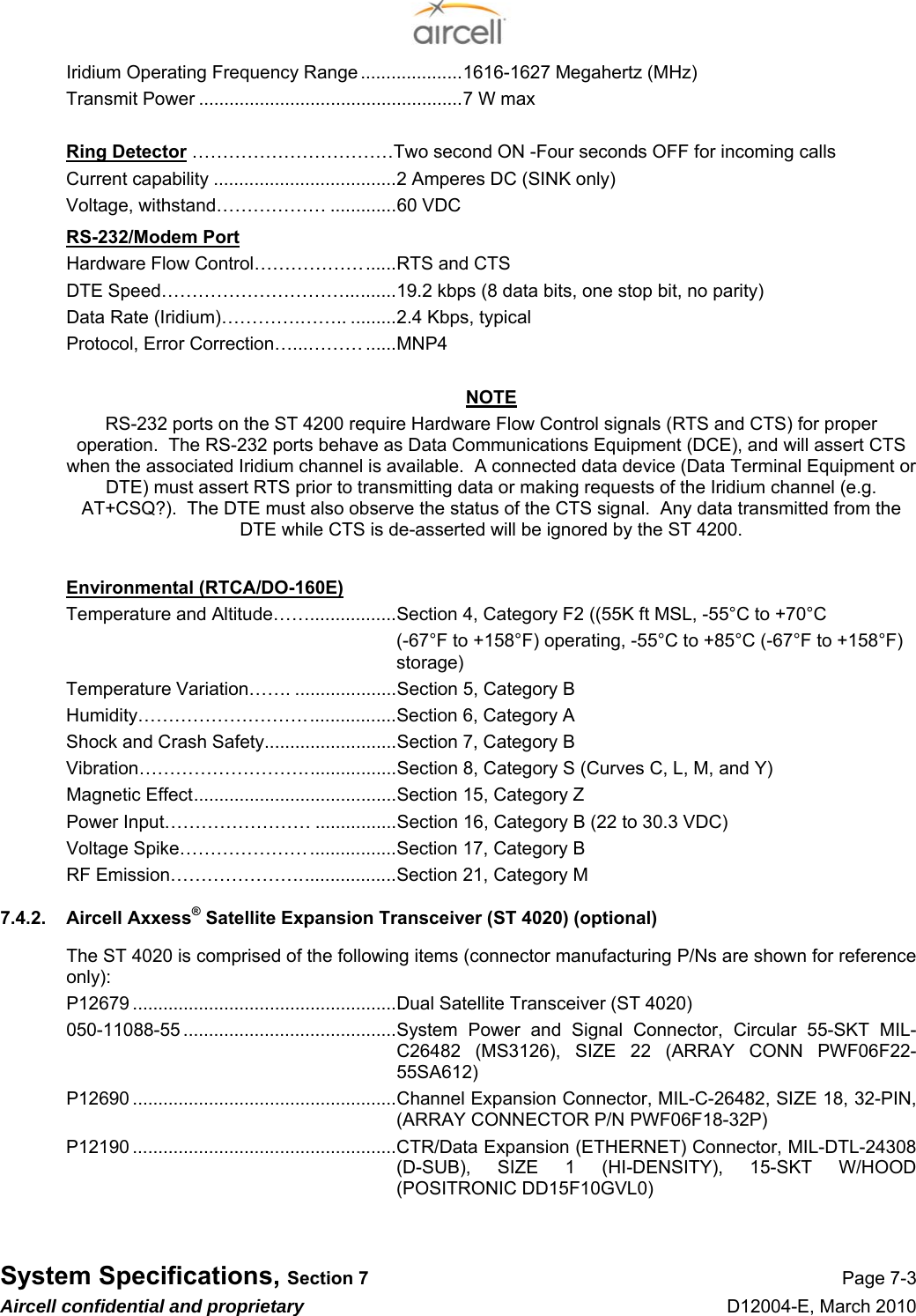 System Specifications, Section 7 Page 7-3 Aircell confidential and proprietary D12004-E, March 2010 Iridium Operating Frequency Range ....................1616-1627 Megahertz (MHz) Transmit Power ....................................................7 W max   Ring Detector ……………………………Two second ON -Four seconds OFF for incoming calls Current capability ....................................2 Amperes DC (SINK only) Voltage, withstand……………… .............60 VDC  RS-232/Modem Port Hardware Flow Control………………......RTS and CTS DTE Speed…………………………..........19.2 kbps (8 data bits, one stop bit, no parity) Data Rate (Iridium)………….…….. .........2.4 Kbps, typical Protocol, Error Correction…...……… ......MNP4  NOTE RS-232 ports on the ST 4200 require Hardware Flow Control signals (RTS and CTS) for proper operation.  The RS-232 ports behave as Data Communications Equipment (DCE), and will assert CTS when the associated Iridium channel is available.  A connected data device (Data Terminal Equipment or DTE) must assert RTS prior to transmitting data or making requests of the Iridium channel (e.g. AT+CSQ?).  The DTE must also observe the status of the CTS signal.  Any data transmitted from the DTE while CTS is de-asserted will be ignored by the ST 4200.  Environmental (RTCA/DO-160E) Temperature and Altitude…….................Section 4, Category F2 ((55K ft MSL, -55°C to +70°C (-67°F to +158°F) operating, -55°C to +85°C (-67°F to +158°F) storage) Temperature Variation……. ....................Section 5, Category B Humidity………………………..................Section 6, Category A Shock and Crash Safety..........................Section 7, Category B Vibration………………………..................Section 8, Category S (Curves C, L, M, and Y) Magnetic Effect........................................Section 15, Category Z Power Input…………………… ................Section 16, Category B (22 to 30.3 VDC) Voltage Spike………………….................Section 17, Category B RF Emission…………………...................Section 21, Category M 7.4.2.  Aircell Axxess® Satellite Expansion Transceiver (ST 4020) (optional) The ST 4020 is comprised of the following items (connector manufacturing P/Ns are shown for reference only): P12679 ....................................................Dual Satellite Transceiver (ST 4020) 050-11088-55 ..........................................System  Power and Signal Connector, Circular 55-SKT MIL-C26482 (MS3126), SIZE 22 (ARRAY CONN PWF06F22-55SA612) P12690 ....................................................Channel Expansion Connector, MIL-C-26482, SIZE 18, 32-PIN, (ARRAY CONNECTOR P/N PWF06F18-32P) P12190 ....................................................CTR/Data Expansion (ETHERNET) Connector, MIL-DTL-24308 (D-SUB), SIZE 1 (HI-DENSITY), 15-SKT W/HOOD (POSITRONIC DD15F10GVL0) 