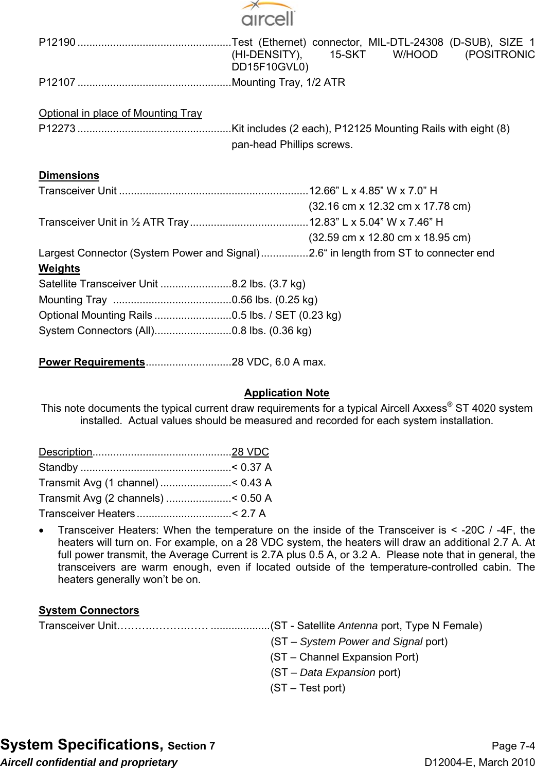  System Specifications, Section 7 Page 7-4 Aircell confidential and proprietary D12004-E, March 2010 P12190 ....................................................Test (Ethernet) connector, MIL-DTL-24308 (D-SUB), SIZE 1 (HI-DENSITY), 15-SKT W/HOOD (POSITRONIC DD15F10GVL0) P12107 ....................................................Mounting Tray, 1/2 ATR  Optional in place of Mounting Tray P12273 ....................................................Kit includes (2 each), P12125 Mounting Rails with eight (8)  pan-head Phillips screws.  Dimensions Transceiver Unit ................................................................12.66” L x 4.85” W x 7.0” H (32.16 cm x 12.32 cm x 17.78 cm) Transceiver Unit in ½ ATR Tray........................................12.83” L x 5.04” W x 7.46” H (32.59 cm x 12.80 cm x 18.95 cm) Largest Connector (System Power and Signal)................2.6“ in length from ST to connecter end Weights Satellite Transceiver Unit ........................8.2 lbs. (3.7 kg) Mounting Tray  ........................................0.56 lbs. (0.25 kg) Optional Mounting Rails ..........................0.5 lbs. / SET (0.23 kg) System Connectors (All)..........................0.8 lbs. (0.36 kg)  Power Requirements.............................28 VDC, 6.0 A max.  Application Note This note documents the typical current draw requirements for a typical Aircell Axxess® ST 4020 system installed.  Actual values should be measured and recorded for each system installation.  Description...............................................28 VDC Standby ...................................................&lt; 0.37 A Transmit Avg (1 channel) ........................&lt; 0.43 A Transmit Avg (2 channels) ......................&lt; 0.50 A Transceiver Heaters ................................&lt; 2.7 A   •  Transceiver Heaters: When the temperature on the inside of the Transceiver is &lt; -20C / -4F, the heaters will turn on. For example, on a 28 VDC system, the heaters will draw an additional 2.7 A. At full power transmit, the Average Current is 2.7A plus 0.5 A, or 3.2 A.  Please note that in general, the transceivers are warm enough, even if located outside of the temperature-controlled cabin. The heaters generally won’t be on.  System Connectors Transceiver Unit……….……….…… ....................(ST - Satellite Antenna port, Type N Female) (ST – System Power and Signal port) (ST – Channel Expansion Port) (ST – Data Expansion port) (ST – Test port)   