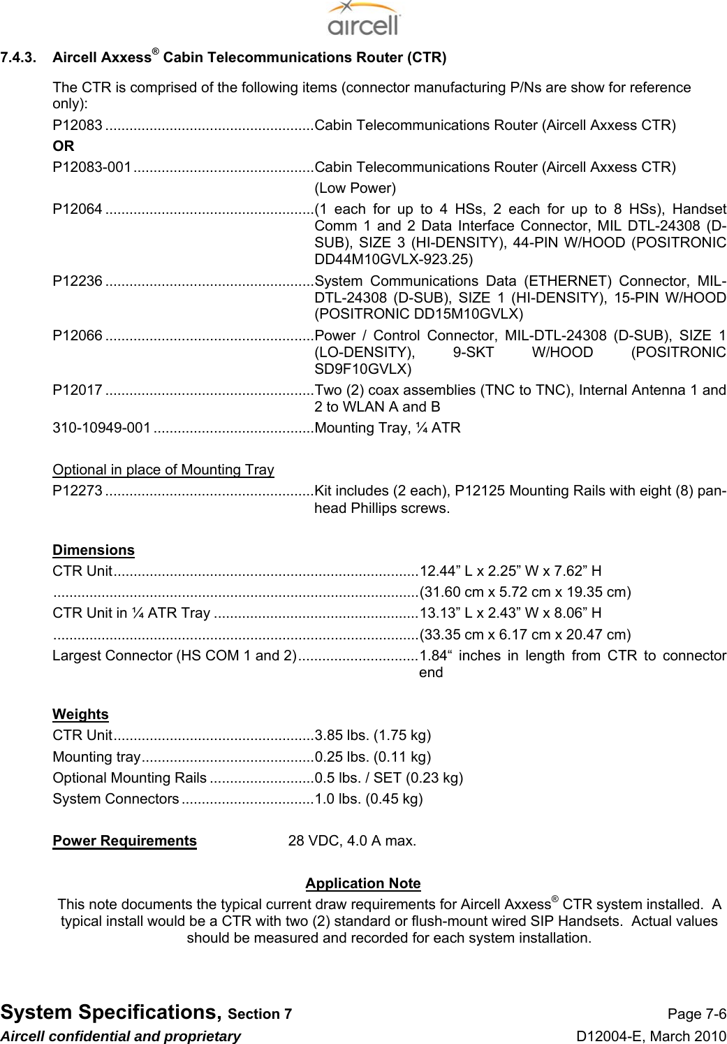  System Specifications, Section 7 Page 7-6 Aircell confidential and proprietary D12004-E, March 2010 7.4.3.  Aircell Axxess® Cabin Telecommunications Router (CTR) The CTR is comprised of the following items (connector manufacturing P/Ns are show for reference only): P12083 ....................................................Cabin Telecommunications Router (Aircell Axxess CTR) OR P12083-001.............................................Cabin Telecommunications Router (Aircell Axxess CTR) (Low Power) P12064 ....................................................(1 each for up to 4 HSs, 2 each for up to 8 HSs), Handset Comm 1 and 2 Data Interface Connector, MIL DTL-24308 (D-SUB), SIZE 3 (HI-DENSITY), 44-PIN W/HOOD (POSITRONIC DD44M10GVLX-923.25) P12236 ....................................................System Communications Data (ETHERNET) Connector, MIL-DTL-24308 (D-SUB), SIZE 1 (HI-DENSITY), 15-PIN W/HOOD (POSITRONIC DD15M10GVLX) P12066 ....................................................Power / Control Connector, MIL-DTL-24308 (D-SUB), SIZE 1 (LO-DENSITY), 9-SKT W/HOOD (POSITRONIC SD9F10GVLX) P12017 ....................................................Two (2) coax assemblies (TNC to TNC), Internal Antenna 1 and 2 to WLAN A and B 310-10949-001 ........................................Mounting Tray, ¼ ATR  Optional in place of Mounting Tray P12273 ....................................................Kit includes (2 each), P12125 Mounting Rails with eight (8) pan-head Phillips screws.  Dimensions CTR Unit............................................................................12.44” L x 2.25” W x 7.62” H ...........................................................................................(31.60 cm x 5.72 cm x 19.35 cm) CTR Unit in ¼ ATR Tray ...................................................13.13” L x 2.43” W x 8.06” H ...........................................................................................(33.35 cm x 6.17 cm x 20.47 cm) Largest Connector (HS COM 1 and 2)..............................1.84“  inches in length from CTR to connector end  Weights CTR Unit..................................................3.85 lbs. (1.75 kg) Mounting tray...........................................0.25 lbs. (0.11 kg) Optional Mounting Rails ..........................0.5 lbs. / SET (0.23 kg) System Connectors .................................1.0 lbs. (0.45 kg)  Power Requirements  28 VDC, 4.0 A max.  Application Note This note documents the typical current draw requirements for Aircell Axxess® CTR system installed.  A typical install would be a CTR with two (2) standard or flush-mount wired SIP Handsets.  Actual values should be measured and recorded for each system installation.   