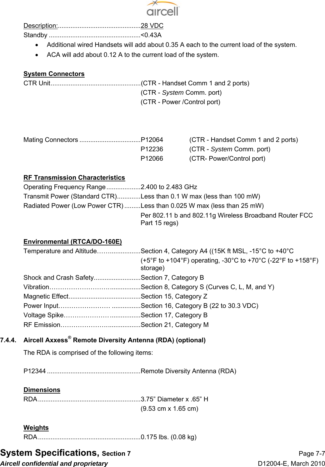  System Specifications, Section 7 Page 7-7 Aircell confidential and proprietary D12004-E, March 2010 Description:..............................................28 VDC  Standby ...................................................&lt;0.43A  •  Additional wired Handsets will add about 0.35 A each to the current load of the system. •  ACA will add about 0.12 A to the current load of the system.  System Connectors CTR Unit..................................................(CTR - Handset Comm 1 and 2 ports) (CTR - System Comm. port) (CTR - Power /Control port)    Mating Connectors ..................................P12064     (CTR - Handset Comm 1 and 2 ports) P12236    (CTR - System Comm. port) P12066    (CTR- Power/Control port)  RF Transmission Characteristics Operating Frequency Range...................2.400 to 2.483 GHz  Transmit Power (Standard CTR).............Less than 0.1 W max (less than 100 mW) Radiated Power (Low Power CTR) .........Less than 0.025 W max (less than 25 mW) Per 802.11 b and 802.11g Wireless Broadband Router FCC Part 15 regs)  Environmental (RTCA/DO-160E) Temperature and Altitude…….................Section 4, Category A4 ((15K ft MSL, -15°C to +40°C (+5°F to +104°F) operating, -30°C to +70°C (-22°F to +158°F) storage) Shock and Crash Safety..........................Section 7, Category B Vibration………………………..................Section 8, Category S (Curves C, L, M, and Y) Magnetic Effect........................................Section 15, Category Z Power Input…………………… ................Section 16, Category B (22 to 30.3 VDC) Voltage Spike………………….................Section 17, Category B RF Emission…………………...................Section 21, Category M 7.4.4.  Aircell Axxess® Remote Diversity Antenna (RDA) (optional)   The RDA is comprised of the following items:   P12344 ....................................................Remote Diversity Antenna (RDA)  Dimensions RDA .........................................................3.75” Diameter x .65” H   (9.53 cm x 1.65 cm)  Weights RDA .........................................................0.175 lbs. (0.08 kg) 