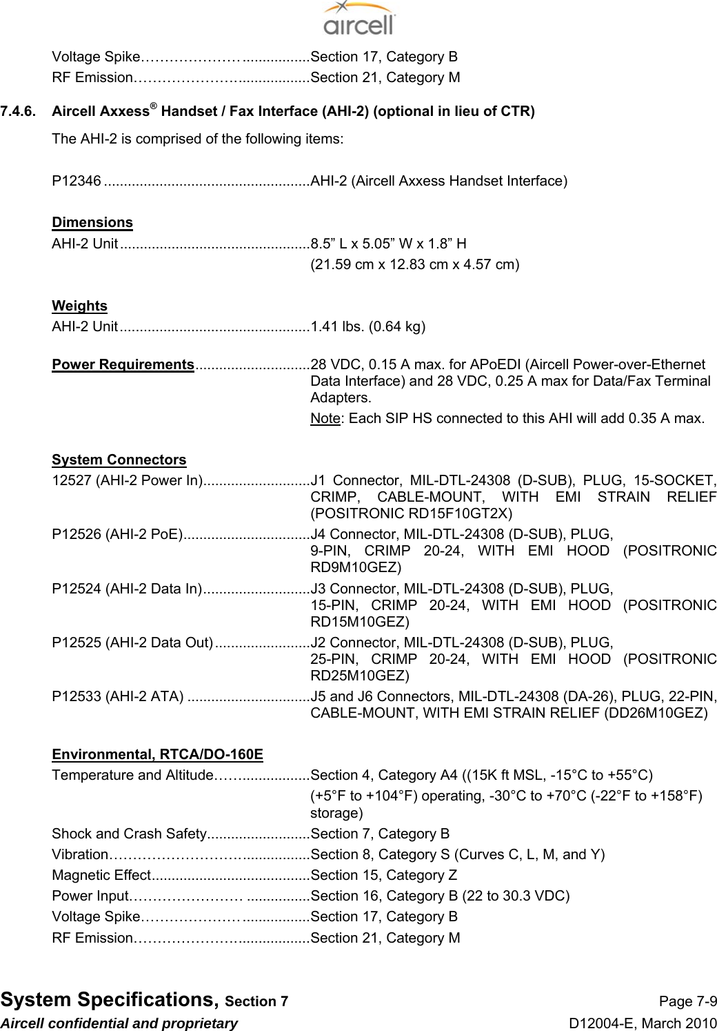  System Specifications, Section 7 Page 7-9 Aircell confidential and proprietary D12004-E, March 2010 Voltage Spike………………….................Section 17, Category B RF Emission…………………...................Section 21, Category M 7.4.6.  Aircell Axxess® Handset / Fax Interface (AHI-2) (optional in lieu of CTR)   The AHI-2 is comprised of the following items:  P12346 ....................................................AHI-2 (Aircell Axxess Handset Interface)  Dimensions AHI-2 Unit................................................8.5” L x 5.05” W x 1.8” H   (21.59 cm x 12.83 cm x 4.57 cm)  Weights AHI-2 Unit................................................1.41 lbs. (0.64 kg)  Power Requirements.............................28 VDC, 0.15 A max. for APoEDI (Aircell Power-over-Ethernet Data Interface) and 28 VDC, 0.25 A max for Data/Fax Terminal Adapters.  Note: Each SIP HS connected to this AHI will add 0.35 A max.  System Connectors 12527 (AHI-2 Power In)...........................J1 Connector, MIL-DTL-24308 (D-SUB), PLUG, 15-SOCKET, CRIMP, CABLE-MOUNT, WITH EMI STRAIN RELIEF (POSITRONIC RD15F10GT2X) P12526 (AHI-2 PoE)................................J4 Connector, MIL-DTL-24308 (D-SUB), PLUG,  9-PIN, CRIMP 20-24, WITH EMI HOOD (POSITRONIC RD9M10GEZ) P12524 (AHI-2 Data In)...........................J3 Connector, MIL-DTL-24308 (D-SUB), PLUG,  15-PIN, CRIMP 20-24, WITH EMI HOOD (POSITRONIC RD15M10GEZ) P12525 (AHI-2 Data Out) ........................J2 Connector, MIL-DTL-24308 (D-SUB), PLUG,  25-PIN, CRIMP 20-24, WITH EMI HOOD (POSITRONIC RD25M10GEZ) P12533 (AHI-2 ATA) ...............................J5 and J6 Connectors, MIL-DTL-24308 (DA-26), PLUG, 22-PIN, CABLE-MOUNT, WITH EMI STRAIN RELIEF (DD26M10GEZ)  Environmental, RTCA/DO-160E Temperature and Altitude…….................Section 4, Category A4 ((15K ft MSL, -15°C to +55°C) (+5°F to +104°F) operating, -30°C to +70°C (-22°F to +158°F) storage) Shock and Crash Safety..........................Section 7, Category B Vibration………………………..................Section 8, Category S (Curves C, L, M, and Y) Magnetic Effect........................................Section 15, Category Z Power Input…………………… ................Section 16, Category B (22 to 30.3 VDC) Voltage Spike………………….................Section 17, Category B RF Emission…………………...................Section 21, Category M  