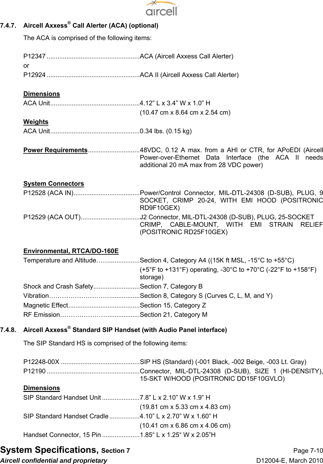  System Specifications, Section 7 Page 7-10 Aircell confidential and proprietary D12004-E, March 2010 7.4.7.  Aircell Axxess® Call Alerter (ACA) (optional) The ACA is comprised of the following items:  P12347 ....................................................ACA (Aircell Axxess Call Alerter) or P12924 ....................................................ACA II (Aircell Axxess Call Alerter)  Dimensions ACA Unit..................................................4.12” L x 3.4” W x 1.0” H   (10.47 cm x 8.64 cm x 2.54 cm) Weights ACA Unit..................................................0.34 lbs. (0.15 kg)  Power Requirements.............................48VDC, 0.12 A max. from a AHI or CTR, for APoEDI (Aircell Power-over-Ethernet Data Interface (the ACA II needs additional 20 mA max from 28 VDC power)  System Connectors P12528 (ACA IN).....................................Power/Control Connector, MIL-DTL-24308 (D-SUB), PLUG, 9 SOCKET, CRIMP 20-24, WITH EMI HOOD (POSITRONIC RD9F10GEX) P12529 (ACA OUT).................................J2 Connector, MIL-DTL-24308 (D-SUB), PLUG, 25-SOCKET CRIMP, CABLE-MOUNT, WITH EMI STRAIN RELIEF (POSITRONIC RD25F10GEX)  Environmental, RTCA/DO-160E Temperature and Altitude…….................Section 4, Category A4 ((15K ft MSL, -15°C to +55°C) (+5°F to +131°F) operating, -30°C to +70°C (-22°F to +158°F) storage) Shock and Crash Safety..........................Section 7, Category B Vibration………………………..................Section 8, Category S (Curves C, L, M, and Y) Magnetic Effect........................................Section 15, Category Z RF Emission…………………...................Section 21, Category M 7.4.8.  Aircell Axxess® Standard SIP Handset (with Audio Panel interface) The SIP Standard HS is comprised of the following items:  P12248-00X ............................................SIP HS (Standard) (-001 Black, -002 Beige, -003 Lt. Gray) P12190 ....................................................Connector, MIL-DTL-24308 (D-SUB), SIZE 1 (HI-DENSITY), 15-SKT W/HOOD (POSITRONIC DD15F10GVLO) Dimensions SIP Standard Handset Unit .....................7.8” L x 2.10” W x 1.9” H   (19.81 cm x 5.33 cm x 4.83 cm) SIP Standard Handset Cradle.................4.10” L x 2.70” W x 1.60” H   (10.41 cm x 6.86 cm x 4.06 cm) Handset Connector, 15 Pin .....................1.85“ L x 1.25“ W x 2.05”H 