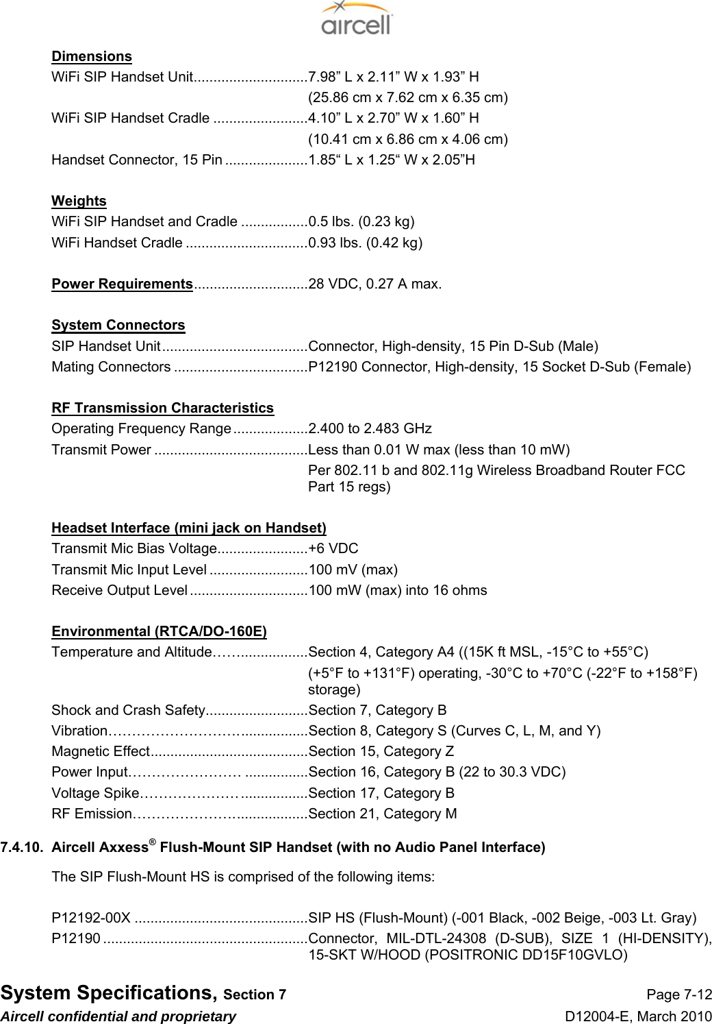  System Specifications, Section 7 Page 7-12 Aircell confidential and proprietary D12004-E, March 2010 Dimensions WiFi SIP Handset Unit.............................7.98” L x 2.11” W x 1.93” H   (25.86 cm x 7.62 cm x 6.35 cm) WiFi SIP Handset Cradle ........................4.10” L x 2.70” W x 1.60” H   (10.41 cm x 6.86 cm x 4.06 cm) Handset Connector, 15 Pin .....................1.85“ L x 1.25“ W x 2.05”H  Weights WiFi SIP Handset and Cradle .................0.5 lbs. (0.23 kg) WiFi Handset Cradle ...............................0.93 lbs. (0.42 kg)  Power Requirements.............................28 VDC, 0.27 A max.   System Connectors SIP Handset Unit.....................................Connector, High-density, 15 Pin D-Sub (Male) Mating Connectors ..................................P12190 Connector, High-density, 15 Socket D-Sub (Female)  RF Transmission Characteristics Operating Frequency Range...................2.400 to 2.483 GHz  Transmit Power .......................................Less than 0.01 W max (less than 10 mW) Per 802.11 b and 802.11g Wireless Broadband Router FCC Part 15 regs)  Headset Interface (mini jack on Handset) Transmit Mic Bias Voltage.......................+6 VDC Transmit Mic Input Level .........................100 mV (max) Receive Output Level ..............................100 mW (max) into 16 ohms  Environmental (RTCA/DO-160E) Temperature and Altitude…….................Section 4, Category A4 ((15K ft MSL, -15°C to +55°C) (+5°F to +131°F) operating, -30°C to +70°C (-22°F to +158°F) storage) Shock and Crash Safety..........................Section 7, Category B Vibration………………………..................Section 8, Category S (Curves C, L, M, and Y) Magnetic Effect........................................Section 15, Category Z Power Input…………………… ................Section 16, Category B (22 to 30.3 VDC) Voltage Spike………………….................Section 17, Category B RF Emission…………………...................Section 21, Category M 7.4.10.  Aircell Axxess® Flush-Mount SIP Handset (with no Audio Panel Interface) The SIP Flush-Mount HS is comprised of the following items:  P12192-00X ............................................SIP HS (Flush-Mount) (-001 Black, -002 Beige, -003 Lt. Gray) P12190 ....................................................Connector, MIL-DTL-24308 (D-SUB), SIZE 1 (HI-DENSITY), 15-SKT W/HOOD (POSITRONIC DD15F10GVLO) 