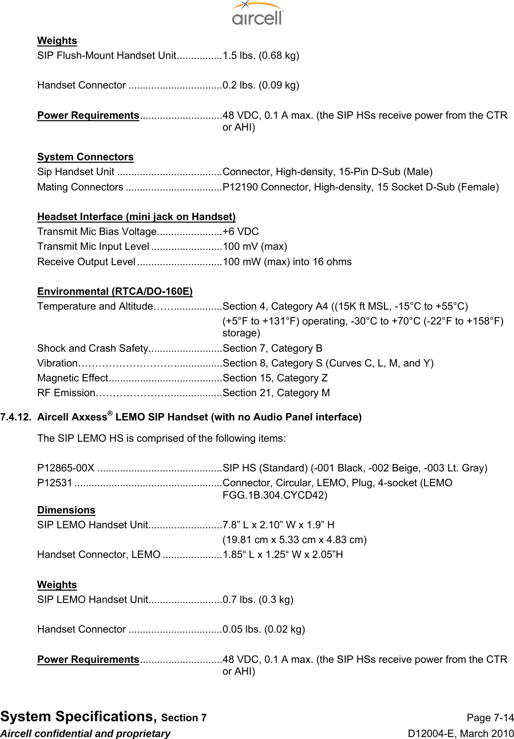  System Specifications, Section 7 Page 7-14 Aircell confidential and proprietary D12004-E, March 2010 Weights SIP Flush-Mount Handset Unit................1.5 lbs. (0.68 kg)  Handset Connector .................................0.2 lbs. (0.09 kg)  Power Requirements.............................48 VDC, 0.1 A max. (the SIP HSs receive power from the CTR or AHI)  System Connectors Sip Handset Unit .....................................Connector, High-density, 15-Pin D-Sub (Male) Mating Connectors ..................................P12190 Connector, High-density, 15 Socket D-Sub (Female)  Headset Interface (mini jack on Handset) Transmit Mic Bias Voltage.......................+6 VDC Transmit Mic Input Level .........................100 mV (max) Receive Output Level ..............................100 mW (max) into 16 ohms  Environmental (RTCA/DO-160E) Temperature and Altitude…….................Section 4, Category A4 ((15K ft MSL, -15°C to +55°C) (+5°F to +131°F) operating, -30°C to +70°C (-22°F to +158°F) storage) Shock and Crash Safety..........................Section 7, Category B Vibration………………………..................Section 8, Category S (Curves C, L, M, and Y) Magnetic Effect........................................Section 15, Category Z RF Emission…………………...................Section 21, Category M 7.4.12.  Aircell Axxess® LEMO SIP Handset (with no Audio Panel interface) The SIP LEMO HS is comprised of the following items:  P12865-00X ............................................SIP HS (Standard) (-001 Black, -002 Beige, -003 Lt. Gray) P12531 ....................................................Connector, Circular, LEMO, Plug, 4-socket (LEMO FGG.1B.304.CYCD42) Dimensions SIP LEMO Handset Unit..........................7.8” L x 2.10” W x 1.9” H   (19.81 cm x 5.33 cm x 4.83 cm) Handset Connector, LEMO .....................1.85“ L x 1.25“ W x 2.05”H  Weights SIP LEMO Handset Unit..........................0.7 lbs. (0.3 kg)  Handset Connector .................................0.05 lbs. (0.02 kg)  Power Requirements.............................48 VDC, 0.1 A max. (the SIP HSs receive power from the CTR or AHI)  