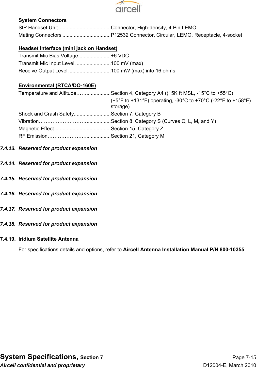  System Specifications, Section 7 Page 7-15 Aircell confidential and proprietary D12004-E, March 2010 System Connectors SIP Handset Unit.....................................Connector, High-density, 4 Pin LEMO Mating Connectors ..................................P12532 Connector, Circular, LEMO, Receptacle, 4-socket  Headset Interface (mini jack on Handset) Transmit Mic Bias Voltage.......................+6 VDC Transmit Mic Input Level .........................100 mV (max) Receive Output Level ..............................100 mW (max) into 16 ohms  Environmental (RTCA/DO-160E) Temperature and Altitude…….................Section 4, Category A4 ((15K ft MSL, -15°C to +55°C) (+5°F to +131°F) operating, -30°C to +70°C (-22°F to +158°F) storage) Shock and Crash Safety..........................Section 7, Category B Vibration………………………..................Section 8, Category S (Curves C, L, M, and Y) Magnetic Effect........................................Section 15, Category Z RF Emission…………………...................Section 21, Category M 7.4.13.  Reserved for product expansion 7.4.14.  Reserved for product expansion 7.4.15.  Reserved for product expansion 7.4.16.  Reserved for product expansion 7.4.17.  Reserved for product expansion 7.4.18.  Reserved for product expansion 7.4.19.  Iridium Satellite Antenna For specifications details and options, refer to Aircell Antenna Installation Manual P/N 800-10355. 