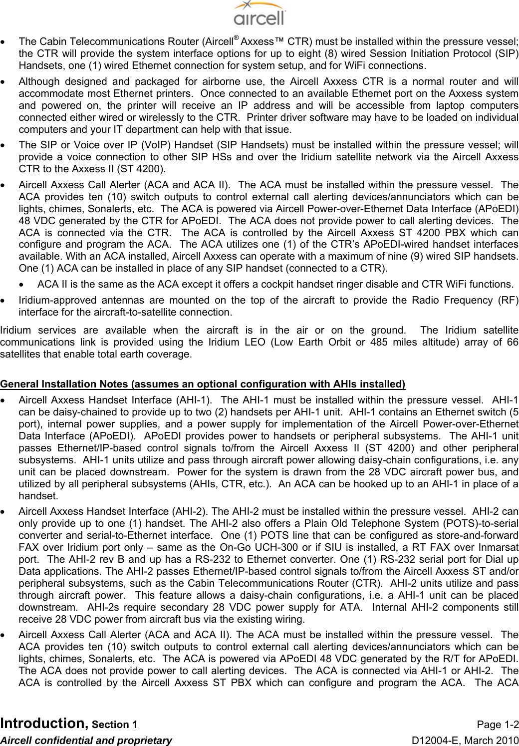  Introduction, Section 1 Page 1-2 Aircell confidential and proprietary D12004-E, March 2010 •  The Cabin Telecommunications Router (Aircell® Axxess™ CTR) must be installed within the pressure vessel; the CTR will provide the system interface options for up to eight (8) wired Session Initiation Protocol (SIP) Handsets, one (1) wired Ethernet connection for system setup, and for WiFi connections. •  Although designed and packaged for airborne use, the Aircell Axxess CTR is a normal router and will accommodate most Ethernet printers.  Once connected to an available Ethernet port on the Axxess system and powered on, the printer will receive an IP address and will be accessible from laptop computers connected either wired or wirelessly to the CTR.  Printer driver software may have to be loaded on individual computers and your IT department can help with that issue. •  The SIP or Voice over IP (VoIP) Handset (SIP Handsets) must be installed within the pressure vessel; will provide a voice connection to other SIP HSs and over the Iridium satellite network via the Aircell Axxess CTR to the Axxess II (ST 4200). •  Aircell Axxess Call Alerter (ACA and ACA II).  The ACA must be installed within the pressure vessel.  The ACA provides ten (10) switch outputs to control external call alerting devices/annunciators which can be lights, chimes, Sonalerts, etc.  The ACA is powered via Aircell Power-over-Ethernet Data Interface (APoEDI) 48 VDC generated by the CTR for APoEDI.  The ACA does not provide power to call alerting devices.  The ACA is connected via the CTR.  The ACA is controlled by the Aircell Axxess ST 4200 PBX which can configure and program the ACA.  The ACA utilizes one (1) of the CTR’s APoEDI-wired handset interfaces available. With an ACA installed, Aircell Axxess can operate with a maximum of nine (9) wired SIP handsets.  One (1) ACA can be installed in place of any SIP handset (connected to a CTR). •  ACA II is the same as the ACA except it offers a cockpit handset ringer disable and CTR WiFi functions. •  Iridium-approved antennas are mounted on the top of the aircraft to provide the Radio Frequency (RF) interface for the aircraft-to-satellite connection. Iridium services are available when the aircraft is in the air or on the ground.  The Iridium satellite communications link is provided using the Iridium LEO (Low Earth Orbit or 485 miles altitude) array of 66 satellites that enable total earth coverage.   General Installation Notes (assumes an optional configuration with AHIs installed) •  Aircell Axxess Handset Interface (AHI-1).  The AHI-1 must be installed within the pressure vessel.  AHI-1 can be daisy-chained to provide up to two (2) handsets per AHI-1 unit.  AHI-1 contains an Ethernet switch (5 port), internal power supplies, and a power supply for implementation of the Aircell Power-over-Ethernet Data Interface (APoEDI).  APoEDI provides power to handsets or peripheral subsystems.  The AHI-1 unit passes Ethernet/IP-based control signals to/from the Aircell Axxess II (ST 4200) and other peripheral subsystems.  AHI-1 units utilize and pass through aircraft power allowing daisy-chain configurations, i.e. any unit can be placed downstream.  Power for the system is drawn from the 28 VDC aircraft power bus, and utilized by all peripheral subsystems (AHIs, CTR, etc.).  An ACA can be hooked up to an AHI-1 in place of a handset. •  Aircell Axxess Handset Interface (AHI-2). The AHI-2 must be installed within the pressure vessel.  AHI-2 can only provide up to one (1) handset. The AHI-2 also offers a Plain Old Telephone System (POTS)-to-serial converter and serial-to-Ethernet interface.  One (1) POTS line that can be configured as store-and-forward FAX over Iridium port only – same as the On-Go UCH-300 or if SIU is installed, a RT FAX over Inmarsat port.  The AHI-2 rev B and up has a RS-232 to Ethernet converter. One (1) RS-232 serial port for Dial up Data applications. The AHI-2 passes Ethernet/IP-based control signals to/from the Aircell Axxess ST and/or peripheral subsystems, such as the Cabin Telecommunications Router (CTR).  AHI-2 units utilize and pass through aircraft power.  This feature allows a daisy-chain configurations, i.e. a AHI-1 unit can be placed downstream.  AHI-2s require secondary 28 VDC power supply for ATA.  Internal AHI-2 components still receive 28 VDC power from aircraft bus via the existing wiring. •  Aircell Axxess Call Alerter (ACA and ACA II). The ACA must be installed within the pressure vessel.  The ACA provides ten (10) switch outputs to control external call alerting devices/annunciators which can be lights, chimes, Sonalerts, etc.  The ACA is powered via APoEDI 48 VDC generated by the R/T for APoEDI.  The ACA does not provide power to call alerting devices.  The ACA is connected via AHI-1 or AHI-2.  The ACA is controlled by the Aircell Axxess ST PBX which can configure and program the ACA.  The ACA 