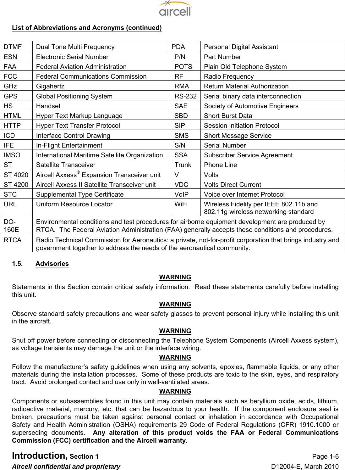  Introduction, Section 1 Page 1-6 Aircell confidential and proprietary D12004-E, March 2010 List of Abbreviations and Acronyms (continued)  DTMF  Dual Tone Multi Frequency  PDA  Personal Digital Assistant ESN  Electronic Serial Number  P/N  Part Number FAA  Federal Aviation Administration  POTS  Plain Old Telephone System FCC  Federal Communications Commission  RF  Radio Frequency GHz  Gigahertz  RMA  Return Material Authorization GPS  Global Positioning System  RS-232 Serial binary data interconnection HS  Handset  SAE  Society of Automotive Engineers HTML  Hyper Text Markup Language   SBD  Short Burst Data HTTP  Hyper Text Transfer Protocol  SIP  Session Initiation Protocol ICD  Interface Control Drawing  SMS  Short Message Service IFE  In-Flight Entertainment  S/N  Serial Number IMSO  International Maritime Satellite Organization  SSA  Subscriber Service Agreement ST  Satellite Transceiver  Trunk  Phone Line ST 4020  Aircell Axxess® Expansion Transceiver unit  V  Volts ST 4200  Aircell Axxess II Satellite Transceiver unit  VDC  Volts Direct Current STC  Supplemental Type Certificate  VoIP  Voice over Internet Protocol URL  Uniform Resource Locator   WiFi  Wireless Fidelity per IEEE 802.11b and 802.11g wireless networking standard DO-160E Environmental conditions and test procedures for airborne equipment development are produced by RTCA.  The Federal Aviation Administration (FAA) generally accepts these conditions and procedures. RTCA  Radio Technical Commission for Aeronautics: a private, not-for-profit corporation that brings industry and government together to address the needs of the aeronautical community. 1.5.  Advisories WARNING Statements in this Section contain critical safety information.  Read these statements carefully before installing this unit. WARNING Observe standard safety precautions and wear safety glasses to prevent personal injury while installing this unit in the aircraft. WARNING Shut off power before connecting or disconnecting the Telephone System Components (Aircell Axxess system), as voltage transients may damage the unit or the interface wiring. WARNING Follow the manufacturer’s safety guidelines when using any solvents, epoxies, flammable liquids, or any other materials during the installation processes.  Some of these products are toxic to the skin, eyes, and respiratory tract.  Avoid prolonged contact and use only in well-ventilated areas. WARNING Components or subassemblies found in this unit may contain materials such as beryllium oxide, acids, lithium, radioactive material, mercury, etc. that can be hazardous to your health.  If the component enclosure seal is broken, precautions must be taken against personal contact or inhalation in accordance with Occupational Safety and Health Administration (OSHA) requirements 29 Code of Federal Regulations (CFR) 1910.1000 or superseding documents.  Any alteration of this product voids the FAA or Federal Communications Commission (FCC) certification and the Aircell warranty. 
