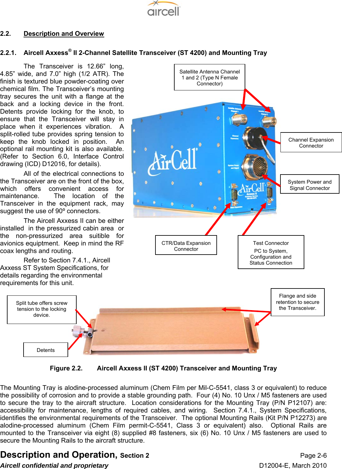  Description and Operation, Section 2 Page 2-6 Aircell confidential and proprietary D12004-E, March 2010 2.2.  Description and Overview 2.2.1.  Aircell Axxess® II 2-Channel Satellite Transceiver (ST 4200) and Mounting Tray The Transceiver is 12.66” long, 4.85” wide, and 7.0” high (1/2 ATR). The finish is textured blue powder-coating over chemical film. The Transceiver’s mounting tray secures the unit with a flange at the back and a locking device in the front. Detents provide locking for the knob, to ensure that the Transceiver will stay in place when it experiences vibration.  A split-rolled tube provides spring tension to keep the knob locked in position.  An optional rail mounting kit is also available. (Refer to Section 6.0, Interface Control drawing (ICD) D12016, for details). All of the electrical connections to the Transceiver are on the front of the box, which offers convenient access for maintenance.  The location of the Transceiver in the equipment rack, may suggest the use of 90º connectors. The Aircell Axxess II can be either installed  in the pressurized cabin area  or the non-pressurized area suitible for avionics equiptment.  Keep in mind the RF coax lengths and routing. Refer to Section 7.4.1., Aircell Axxess ST System Specifications, for details regarding the environmental requirements for this unit.         Figure 2.2.  Aircell Axxess II (ST 4200) Transceiver and Mounting Tray  The Mounting Tray is alodine-processed aluminum (Chem Film per Mil-C-5541, class 3 or equivalent) to reduce the possibility of corrosion and to provide a stable grounding path.  Four (4) No. 10 Unx / M5 fasteners are used to secure the tray to the aircraft structure.  Location considerations for the Mounting Tray (P/N P12107) are: accessibility for maintenance, lengths of required cables, and wiring.  Section 7.4.1., System Specifications, identifies the environmental requirements of the Transceiver.  The optional Mounting Rails (Kit P/N P12273) are alodine-processed aluminum (Chem Film permit-C-5541, Class 3 or equivalent) also.  Optional Rails are mounted to the Transceiver via eight (8) supplied #8 fasteners, six (6) No. 10 Unx / M5 fasteners are used to secure the Mounting Rails to the aircraft structure. Flange and side retention to secure the Transceiver. Split tube offers screw tension to the locking device. Detents System Power and Signal Connector Satellite Antenna Channel 1 and 2 (Type N Female Connector) Channel Expansion Connector CTR/Data Expansion ConnectorTest Connector PC to System, Configuration and Status Connection 