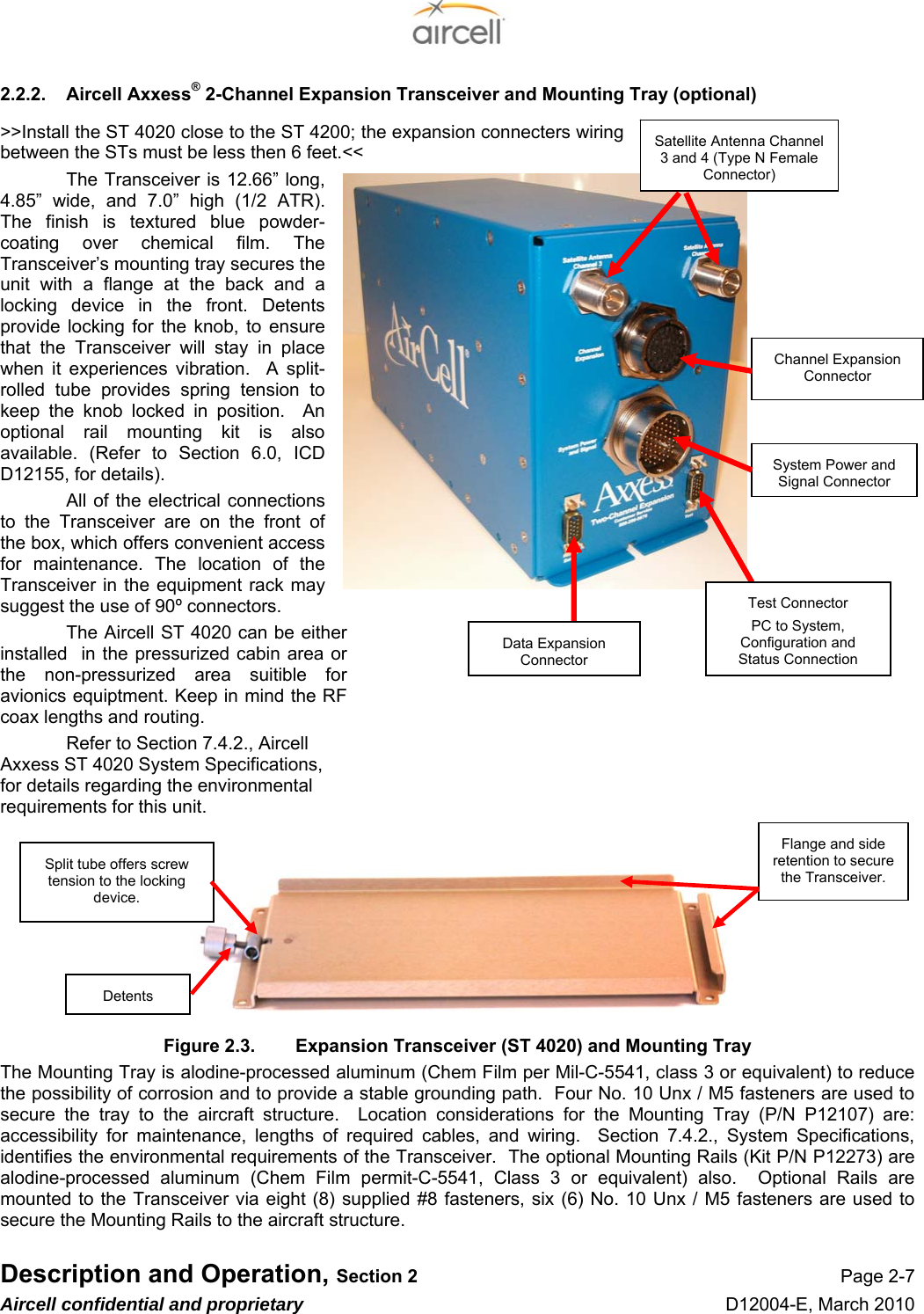  Description and Operation, Section 2 Page 2-7 Aircell confidential and proprietary D12004-E, March 2010 2.2.2.  Aircell Axxess® 2-Channel Expansion Transceiver and Mounting Tray (optional) &gt;&gt;Install the ST 4020 close to the ST 4200; the expansion connecters wiring between the STs must be less then 6 feet.&lt;&lt;    The Transceiver is 12.66” long, 4.85” wide, and 7.0” high (1/2 ATR). The finish is textured blue powder-coating over chemical film. The Transceiver’s mounting tray secures the unit with a flange at the back and a locking device in the front. Detents provide locking for the knob, to ensure that the Transceiver will stay in place when it experiences vibration.  A split- rolled tube provides spring tension to keep the knob locked in position.  An optional rail mounting kit is also available. (Refer to Section 6.0, ICD D12155, for details). All of the electrical connections to the Transceiver are on the front of the box, which offers convenient access for maintenance. The location of the Transceiver in the equipment rack may suggest the use of 90º connectors. The Aircell ST 4020 can be either installed  in the pressurized cabin area or the non-pressurized area suitible for avionics equiptment. Keep in mind the RF coax lengths and routing. Refer to Section 7.4.2., Aircell Axxess ST 4020 System Specifications, for details regarding the environmental requirements for this unit.         Figure 2.3.  Expansion Transceiver (ST 4020) and Mounting Tray The Mounting Tray is alodine-processed aluminum (Chem Film per Mil-C-5541, class 3 or equivalent) to reduce the possibility of corrosion and to provide a stable grounding path.  Four No. 10 Unx / M5 fasteners are used to secure the tray to the aircraft structure.  Location considerations for the Mounting Tray (P/N P12107) are: accessibility for maintenance, lengths of required cables, and wiring.  Section 7.4.2., System Specifications, identifies the environmental requirements of the Transceiver.  The optional Mounting Rails (Kit P/N P12273) are alodine-processed aluminum (Chem Film permit-C-5541, Class 3 or equivalent) also.  Optional Rails are mounted to the Transceiver via eight (8) supplied #8 fasteners, six (6) No. 10 Unx / M5 fasteners are used to secure the Mounting Rails to the aircraft structure. Flange and side retention to secure the Transceiver. Split tube offers screw tension to the locking device. Detents System Power and Signal Connector Satellite Antenna Channel 3 and 4 (Type N Female Connector) Channel Expansion Connector Data Expansion ConnectorTest Connector PC to System, Configuration and Status Connection 