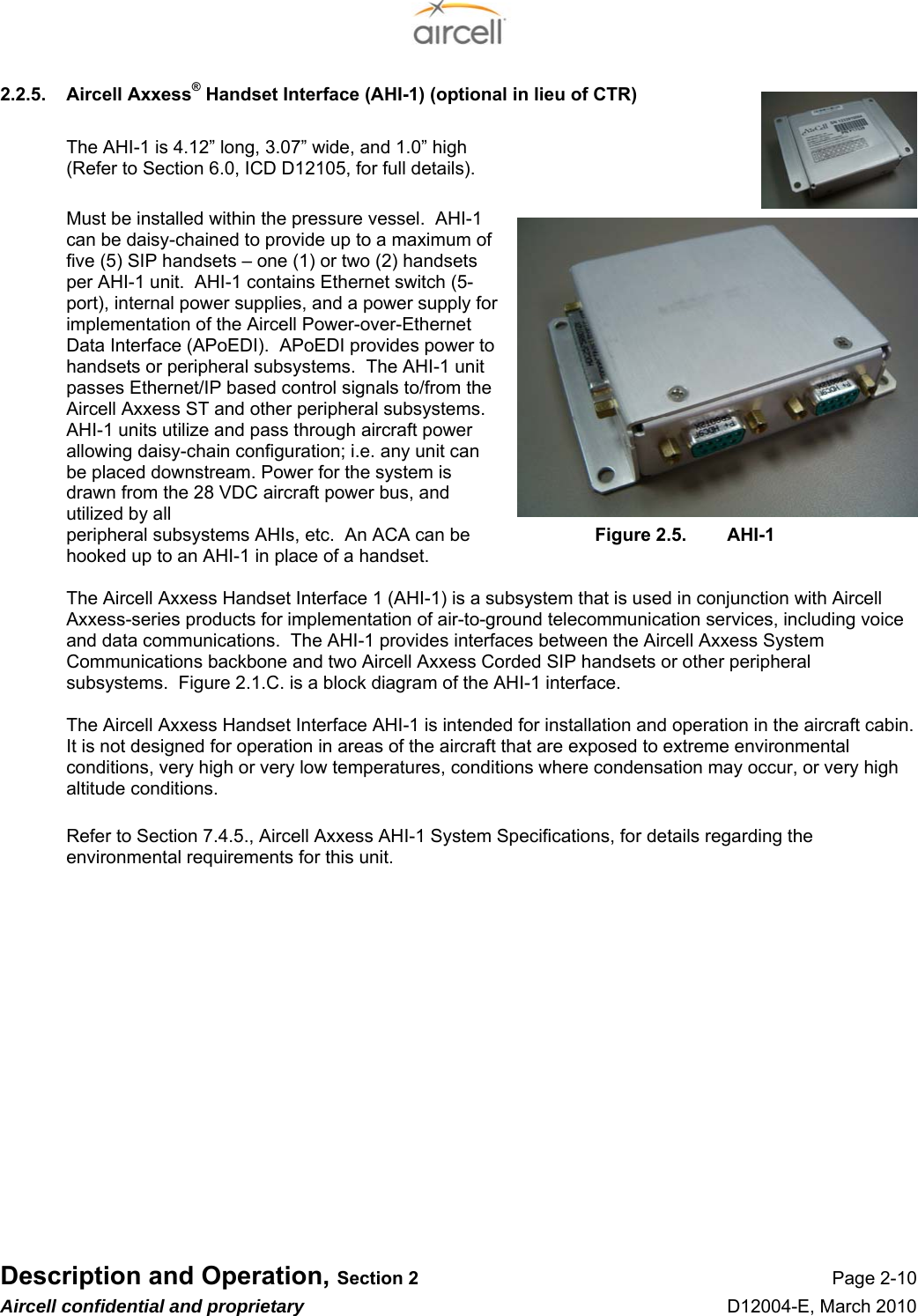  Description and Operation, Section 2 Page 2-10 Aircell confidential and proprietary D12004-E, March 2010 2.2.5.  Aircell Axxess® Handset Interface (AHI-1) (optional in lieu of CTR)  The AHI-1 is 4.12” long, 3.07” wide, and 1.0” high (Refer to Section 6.0, ICD D12105, for full details).  Must be installed within the pressure vessel.  AHI-1 can be daisy-chained to provide up to a maximum of five (5) SIP handsets – one (1) or two (2) handsets per AHI-1 unit.  AHI-1 contains Ethernet switch (5-port), internal power supplies, and a power supply for implementation of the Aircell Power-over-Ethernet Data Interface (APoEDI).  APoEDI provides power to handsets or peripheral subsystems.  The AHI-1 unit passes Ethernet/IP based control signals to/from the Aircell Axxess ST and other peripheral subsystems.  AHI-1 units utilize and pass through aircraft power allowing daisy-chain configuration; i.e. any unit can be placed downstream. Power for the system is drawn from the 28 VDC aircraft power bus, and utilized by all  peripheral subsystems AHIs, etc.  An ACA can be     Figure 2.5.  AHI-1 hooked up to an AHI-1 in place of a handset.  The Aircell Axxess Handset Interface 1 (AHI-1) is a subsystem that is used in conjunction with Aircell Axxess-series products for implementation of air-to-ground telecommunication services, including voice and data communications.  The AHI-1 provides interfaces between the Aircell Axxess System Communications backbone and two Aircell Axxess Corded SIP handsets or other peripheral subsystems.  Figure 2.1.C. is a block diagram of the AHI-1 interface.  The Aircell Axxess Handset Interface AHI-1 is intended for installation and operation in the aircraft cabin.  It is not designed for operation in areas of the aircraft that are exposed to extreme environmental conditions, very high or very low temperatures, conditions where condensation may occur, or very high altitude conditions.  Refer to Section 7.4.5., Aircell Axxess AHI-1 System Specifications, for details regarding the environmental requirements for this unit.             