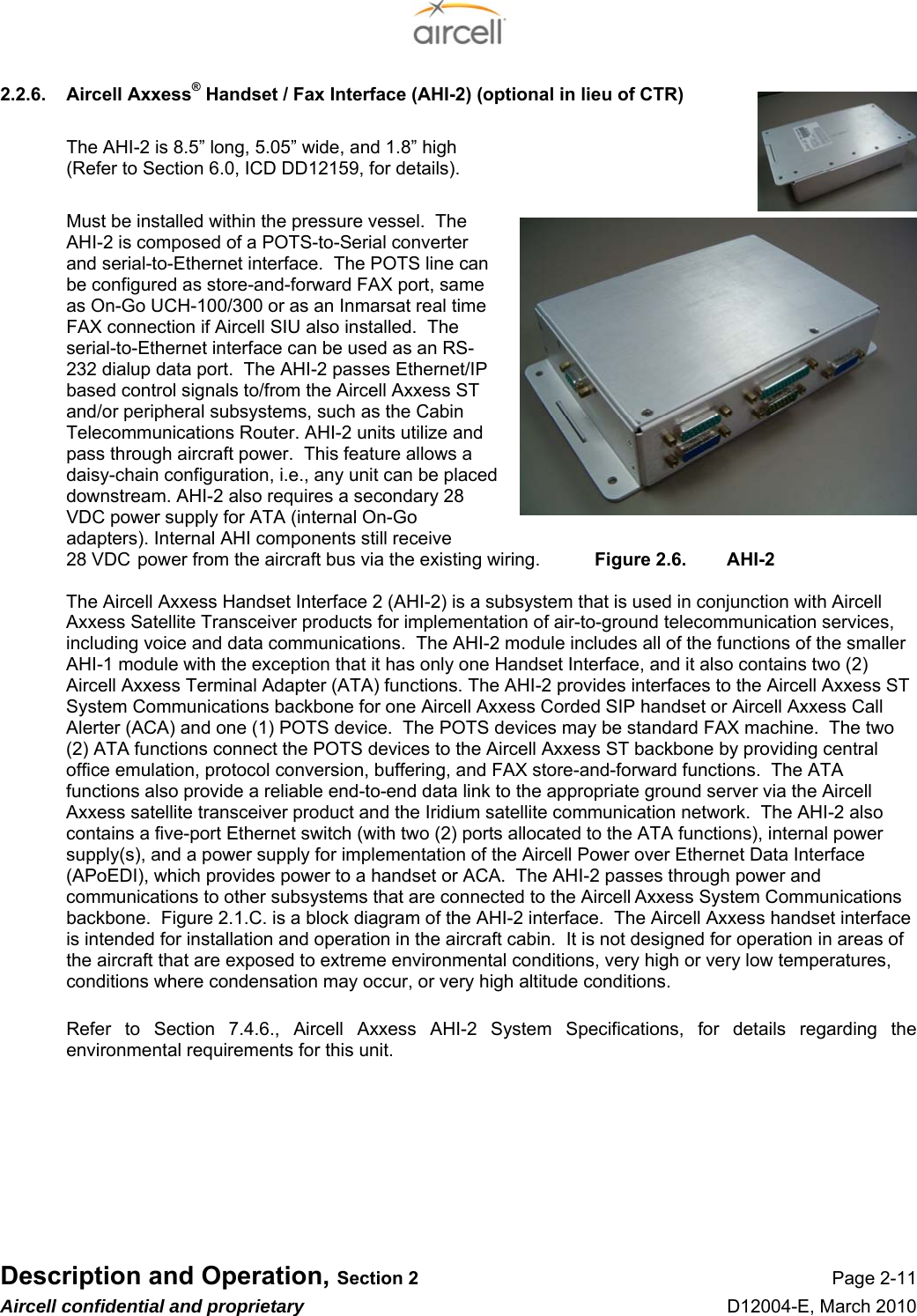  Description and Operation, Section 2 Page 2-11 Aircell confidential and proprietary D12004-E, March 2010 2.2.6.  Aircell Axxess® Handset / Fax Interface (AHI-2) (optional in lieu of CTR)  The AHI-2 is 8.5” long, 5.05” wide, and 1.8” high  (Refer to Section 6.0, ICD DD12159, for details).  Must be installed within the pressure vessel.  The AHI-2 is composed of a POTS-to-Serial converter and serial-to-Ethernet interface.  The POTS line can be configured as store-and-forward FAX port, same as On-Go UCH-100/300 or as an Inmarsat real time FAX connection if Aircell SIU also installed.  The serial-to-Ethernet interface can be used as an RS-232 dialup data port.  The AHI-2 passes Ethernet/IP based control signals to/from the Aircell Axxess ST and/or peripheral subsystems, such as the Cabin Telecommunications Router. AHI-2 units utilize and pass through aircraft power.  This feature allows a daisy-chain configuration, i.e., any unit can be placed downstream. AHI-2 also requires a secondary 28 VDC power supply for ATA (internal On-Go adapters). Internal AHI components still receive  28 VDC  power from the aircraft bus via the existing wiring.  Figure 2.6.  AHI-2  The Aircell Axxess Handset Interface 2 (AHI-2) is a subsystem that is used in conjunction with Aircell Axxess Satellite Transceiver products for implementation of air-to-ground telecommunication services, including voice and data communications.  The AHI-2 module includes all of the functions of the smaller AHI-1 module with the exception that it has only one Handset Interface, and it also contains two (2) Aircell Axxess Terminal Adapter (ATA) functions. The AHI-2 provides interfaces to the Aircell Axxess ST System Communications backbone for one Aircell Axxess Corded SIP handset or Aircell Axxess Call Alerter (ACA) and one (1) POTS device.  The POTS devices may be standard FAX machine.  The two (2) ATA functions connect the POTS devices to the Aircell Axxess ST backbone by providing central office emulation, protocol conversion, buffering, and FAX store-and-forward functions.  The ATA functions also provide a reliable end-to-end data link to the appropriate ground server via the Aircell Axxess satellite transceiver product and the Iridium satellite communication network.  The AHI-2 also contains a five-port Ethernet switch (with two (2) ports allocated to the ATA functions), internal power supply(s), and a power supply for implementation of the Aircell Power over Ethernet Data Interface (APoEDI), which provides power to a handset or ACA.  The AHI-2 passes through power and communications to other subsystems that are connected to the Aircell Axxess System Communications backbone.  Figure 2.1.C. is a block diagram of the AHI-2 interface.  The Aircell Axxess handset interface is intended for installation and operation in the aircraft cabin.  It is not designed for operation in areas of the aircraft that are exposed to extreme environmental conditions, very high or very low temperatures, conditions where condensation may occur, or very high altitude conditions.  Refer to Section 7.4.6., Aircell Axxess AHI-2 System Specifications, for details regarding the environmental requirements for this unit.    