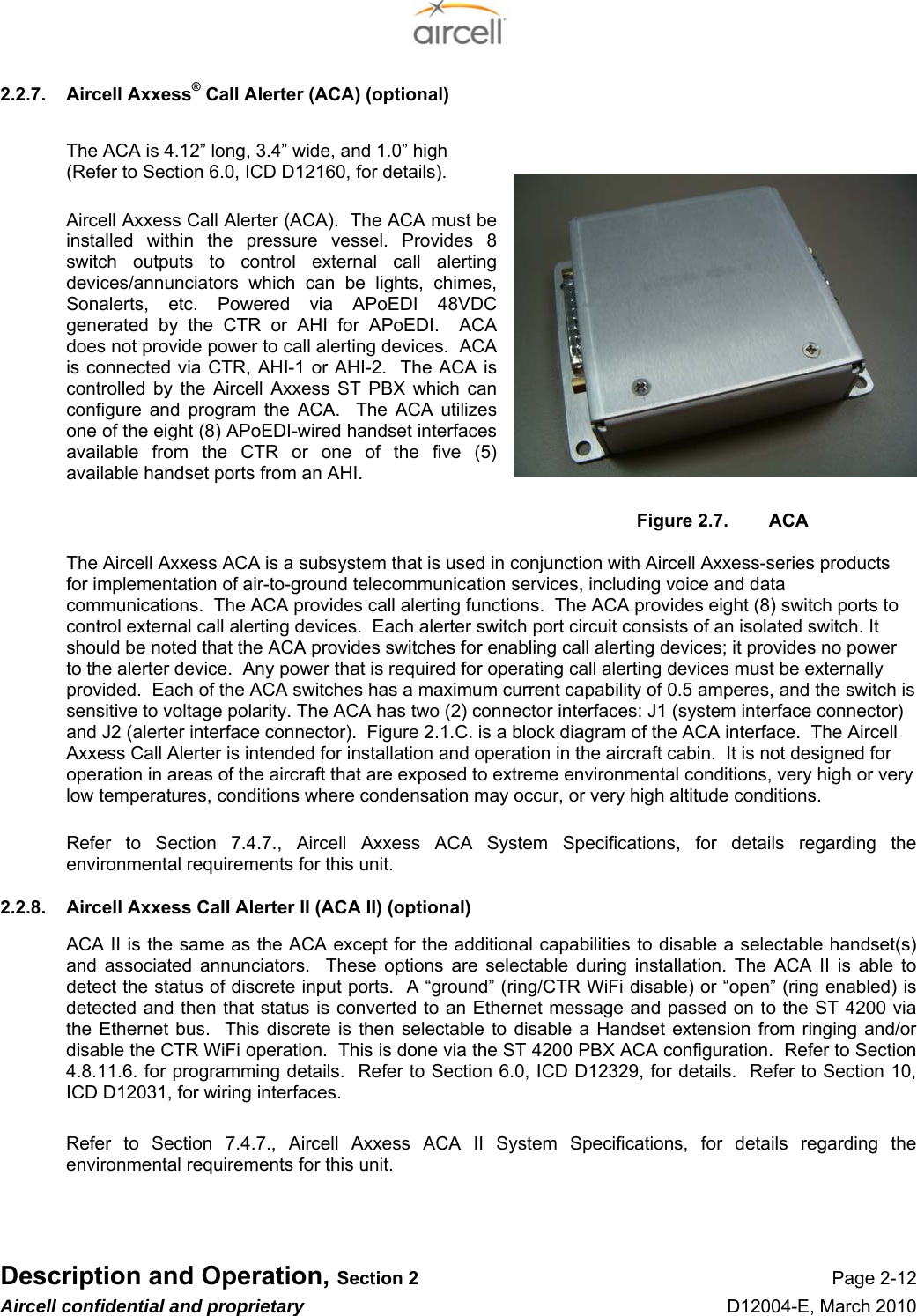  Description and Operation, Section 2 Page 2-12 Aircell confidential and proprietary D12004-E, March 2010 2.2.7.  Aircell Axxess® Call Alerter (ACA) (optional)  The ACA is 4.12” long, 3.4” wide, and 1.0” high (Refer to Section 6.0, ICD D12160, for details).  Aircell Axxess Call Alerter (ACA).  The ACA must be installed within the pressure vessel. Provides 8 switch outputs to control external call alerting devices/annunciators which can be lights, chimes, Sonalerts, etc. Powered via APoEDI 48VDC generated by the CTR or AHI for APoEDI.  ACA does not provide power to call alerting devices.  ACA is connected via CTR, AHI-1 or AHI-2.  The ACA is controlled by the Aircell Axxess ST PBX which can configure and program the ACA.  The ACA utilizes one of the eight (8) APoEDI-wired handset interfaces available from the CTR or one of the five (5) available handset ports from an AHI.  Figure 2.7.  ACA  The Aircell Axxess ACA is a subsystem that is used in conjunction with Aircell Axxess-series products for implementation of air-to-ground telecommunication services, including voice and data communications.  The ACA provides call alerting functions.  The ACA provides eight (8) switch ports to control external call alerting devices.  Each alerter switch port circuit consists of an isolated switch. It should be noted that the ACA provides switches for enabling call alerting devices; it provides no power to the alerter device.  Any power that is required for operating call alerting devices must be externally provided.  Each of the ACA switches has a maximum current capability of 0.5 amperes, and the switch is sensitive to voltage polarity. The ACA has two (2) connector interfaces: J1 (system interface connector) and J2 (alerter interface connector).  Figure 2.1.C. is a block diagram of the ACA interface.  The Aircell Axxess Call Alerter is intended for installation and operation in the aircraft cabin.  It is not designed for operation in areas of the aircraft that are exposed to extreme environmental conditions, very high or very low temperatures, conditions where condensation may occur, or very high altitude conditions.  Refer to Section 7.4.7., Aircell Axxess ACA System Specifications, for details regarding the environmental requirements for this unit. 2.2.8.  Aircell Axxess Call Alerter II (ACA II) (optional) ACA II is the same as the ACA except for the additional capabilities to disable a selectable handset(s) and associated annunciators.  These options are selectable during installation. The ACA II is able to detect the status of discrete input ports.  A “ground” (ring/CTR WiFi disable) or “open” (ring enabled) is detected and then that status is converted to an Ethernet message and passed on to the ST 4200 via the Ethernet bus.  This discrete is then selectable to disable a Handset extension from ringing and/or disable the CTR WiFi operation.  This is done via the ST 4200 PBX ACA configuration.  Refer to Section 4.8.11.6. for programming details.  Refer to Section 6.0, ICD D12329, for details.  Refer to Section 10, ICD D12031, for wiring interfaces.  Refer to Section 7.4.7., Aircell Axxess ACA II System Specifications, for details regarding the environmental requirements for this unit.    
