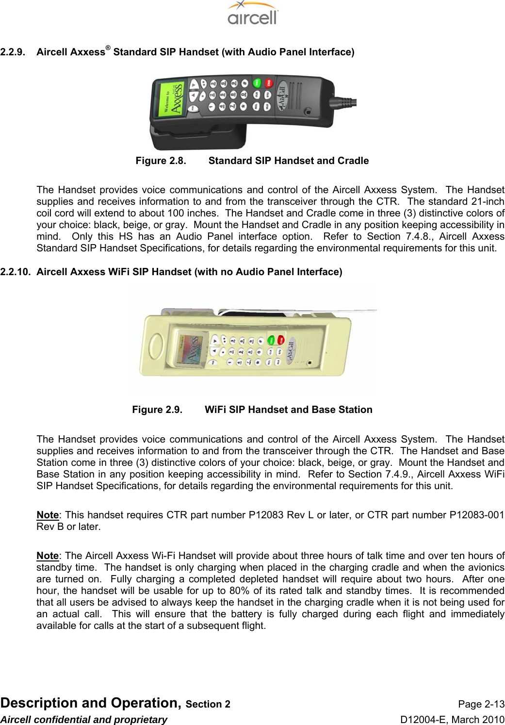  Description and Operation, Section 2 Page 2-13 Aircell confidential and proprietary D12004-E, March 2010 2.2.9.  Aircell Axxess® Standard SIP Handset (with Audio Panel Interface)       Figure 2.8.  Standard SIP Handset and Cradle  The Handset provides voice communications and control of the Aircell Axxess System.  The Handset supplies and receives information to and from the transceiver through the CTR.  The standard 21-inch coil cord will extend to about 100 inches.  The Handset and Cradle come in three (3) distinctive colors of your choice: black, beige, or gray.  Mount the Handset and Cradle in any position keeping accessibility in mind.  Only this HS has an Audio Panel interface option.  Refer to Section 7.4.8., Aircell Axxess Standard SIP Handset Specifications, for details regarding the environmental requirements for this unit. 2.2.10.  Aircell Axxess WiFi SIP Handset (with no Audio Panel Interface)         Figure 2.9.  WiFi SIP Handset and Base Station  The Handset provides voice communications and control of the Aircell Axxess System.  The Handset supplies and receives information to and from the transceiver through the CTR.  The Handset and Base Station come in three (3) distinctive colors of your choice: black, beige, or gray.  Mount the Handset and Base Station in any position keeping accessibility in mind.  Refer to Section 7.4.9., Aircell Axxess WiFi SIP Handset Specifications, for details regarding the environmental requirements for this unit.  Note: This handset requires CTR part number P12083 Rev L or later, or CTR part number P12083-001 Rev B or later.  Note: The Aircell Axxess Wi-Fi Handset will provide about three hours of talk time and over ten hours of standby time.  The handset is only charging when placed in the charging cradle and when the avionics are turned on.  Fully charging a completed depleted handset will require about two hours.  After one hour, the handset will be usable for up to 80% of its rated talk and standby times.  It is recommended that all users be advised to always keep the handset in the charging cradle when it is not being used for an actual call.  This will ensure that the battery is fully charged during each flight and immediately available for calls at the start of a subsequent flight.    