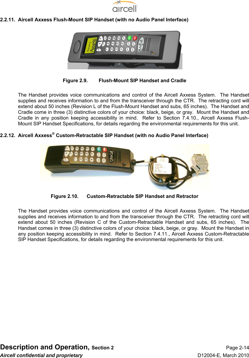  Description and Operation, Section 2 Page 2-14 Aircell confidential and proprietary D12004-E, March 2010 2.2.11.  Aircell Axxess Flush-Mount SIP Handset (with no Audio Panel Interface)        Figure 2.9.  Flush-Mount SIP Handset and Cradle  The Handset provides voice communications and control of the Aircell Axxess System.  The Handset supplies and receives information to and from the transceiver through the CTR.  The retracting cord will extend about 50 inches (Revision L of the Flush-Mount Handset and subs, 65 inches).  The Handset and Cradle come in three (3) distinctive colors of your choice: black, beige, or gray.  Mount the Handset and Cradle in any position keeping accessibility in mind.  Refer to Section 7.4.10., Aircell Axxess Flush-Mount SIP Handset Specifications, for details regarding the environmental requirements for this unit. 2.2.12.  Aircell Axxess® Custom-Retractable SIP Handset (with no Audio Panel Interface)        Figure 2.10.  Custom-Retractable SIP Handset and Retractor  The Handset provides voice communications and control of the Aircell Axxess System.  The Handset supplies and receives information to and from the transceiver through the CTR.  The retracting cord will extend about 50 inches (Revision C of the Custom-Retractable Handset and subs, 65 inches).  The Handset comes in three (3) distinctive colors of your choice: black, beige, or gray.  Mount the Handset in any position keeping accessibility in mind.  Refer to Section 7.4.11., Aircell Axxess Custom-Retractable SIP Handset Specifications, for details regarding the environmental requirements for this unit.              