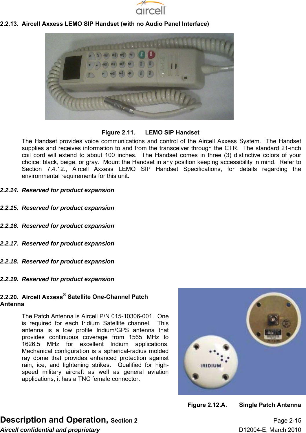  Description and Operation, Section 2 Page 2-15 Aircell confidential and proprietary D12004-E, March 2010 2.2.13.  Aircell Axxess LEMO SIP Handset (with no Audio Panel Interface)            Figure 2.11.  LEMO SIP Handset The Handset provides voice communications and control of the Aircell Axxess System.  The Handset supplies and receives information to and from the transceiver through the CTR.  The standard 21-inch coil cord will extend to about 100 inches.  The Handset comes in three (3) distinctive colors of your choice: black, beige, or gray.  Mount the Handset in any position keeping accessibility in mind.  Refer to Section 7.4.12., Aircell Axxess LEMO SIP Handset Specifications, for details regarding the environmental requirements for this unit. 2.2.14.  Reserved for product expansion 2.2.15.  Reserved for product expansion 2.2.16.  Reserved for product expansion 2.2.17.  Reserved for product expansion 2.2.18.  Reserved for product expansion 2.2.19.  Reserved for product expansion 2.2.20.  Aircell Axxess® Satellite One-Channel Patch Antenna The Patch Antenna is Aircell P/N 015-10306-001.  One is required for each Iridium Satellite channel.  This antenna is a low profile Iridium/GPS antenna that provides continuous coverage from 1565 MHz to 1626.5 MHz for excellent Iridium applications.  Mechanical configuration is a spherical-radius molded ray dome that provides enhanced protection against rain, ice, and lightening strikes.  Qualified for high-speed military aircraft as well as general aviation applications, it has a TNC female connector.   Figure 2.12.A.  Single Patch Antenna 