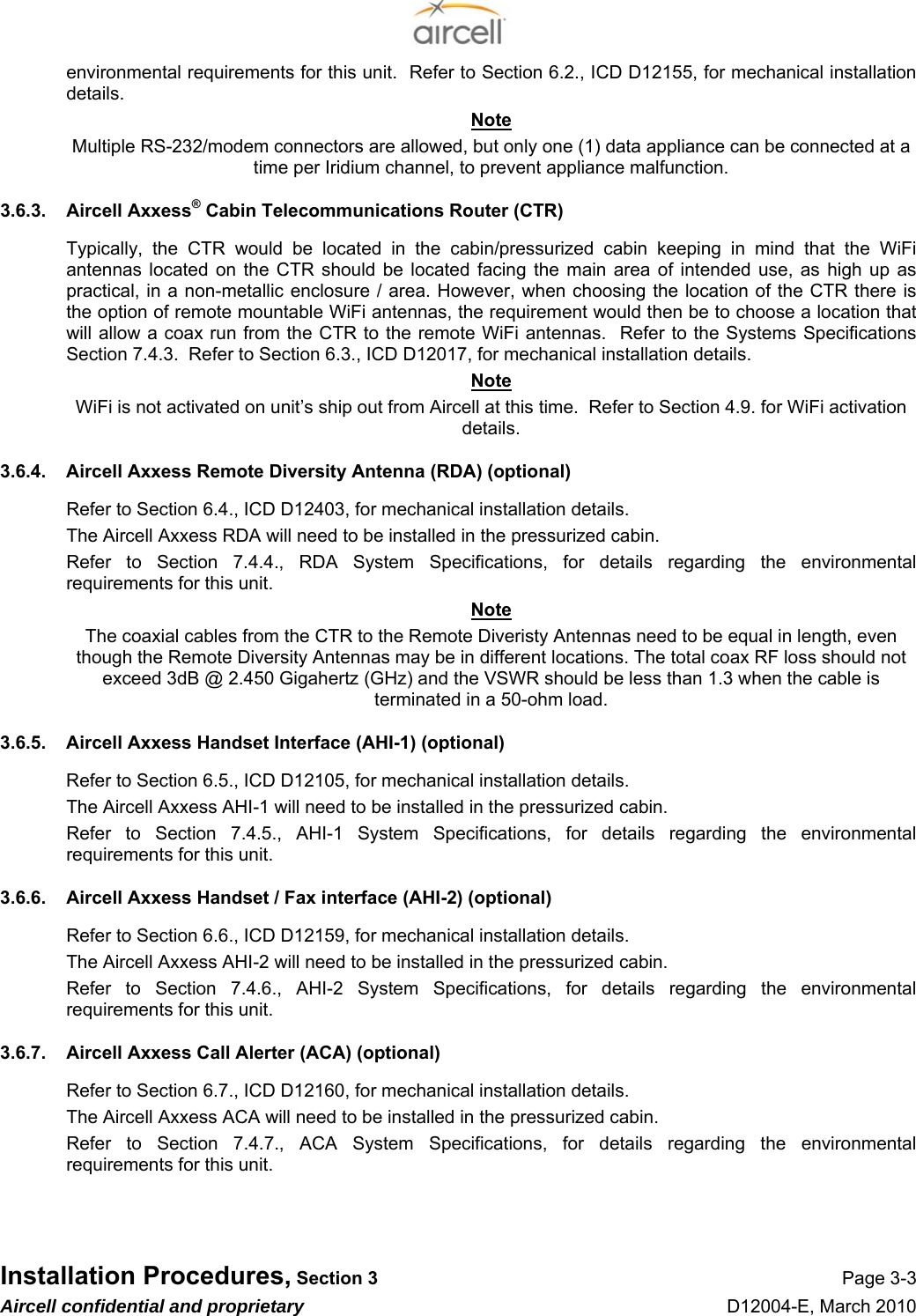  Installation Procedures, Section 3 Page 3-3 Aircell confidential and proprietary D12004-E, March 2010 environmental requirements for this unit.  Refer to Section 6.2., ICD D12155, for mechanical installation details. Note Multiple RS-232/modem connectors are allowed, but only one (1) data appliance can be connected at a time per Iridium channel, to prevent appliance malfunction. 3.6.3.  Aircell Axxess® Cabin Telecommunications Router (CTR) Typically, the CTR would be located in the cabin/pressurized cabin keeping in mind that the WiFi antennas located on the CTR should be located facing the main area of intended use, as high up as practical, in a non-metallic enclosure / area. However, when choosing the location of the CTR there is the option of remote mountable WiFi antennas, the requirement would then be to choose a location that will allow a coax run from the CTR to the remote WiFi antennas.  Refer to the Systems Specifications Section 7.4.3.  Refer to Section 6.3., ICD D12017, for mechanical installation details. Note WiFi is not activated on unit’s ship out from Aircell at this time.  Refer to Section 4.9. for WiFi activation details. 3.6.4.  Aircell Axxess Remote Diversity Antenna (RDA) (optional) Refer to Section 6.4., ICD D12403, for mechanical installation details. The Aircell Axxess RDA will need to be installed in the pressurized cabin. Refer to Section 7.4.4., RDA System Specifications, for details regarding the environmental requirements for this unit. Note The coaxial cables from the CTR to the Remote Diveristy Antennas need to be equal in length, even though the Remote Diversity Antennas may be in different locations. The total coax RF loss should not exceed 3dB @ 2.450 Gigahertz (GHz) and the VSWR should be less than 1.3 when the cable is terminated in a 50-ohm load. 3.6.5.  Aircell Axxess Handset Interface (AHI-1) (optional) Refer to Section 6.5., ICD D12105, for mechanical installation details. The Aircell Axxess AHI-1 will need to be installed in the pressurized cabin. Refer to Section 7.4.5., AHI-1 System Specifications, for details regarding the environmental requirements for this unit.  3.6.6.  Aircell Axxess Handset / Fax interface (AHI-2) (optional) Refer to Section 6.6., ICD D12159, for mechanical installation details. The Aircell Axxess AHI-2 will need to be installed in the pressurized cabin. Refer to Section 7.4.6., AHI-2 System Specifications, for details regarding the environmental requirements for this unit.  3.6.7.  Aircell Axxess Call Alerter (ACA) (optional) Refer to Section 6.7., ICD D12160, for mechanical installation details. The Aircell Axxess ACA will need to be installed in the pressurized cabin. Refer to Section 7.4.7., ACA System Specifications, for details regarding the environmental requirements for this unit.    