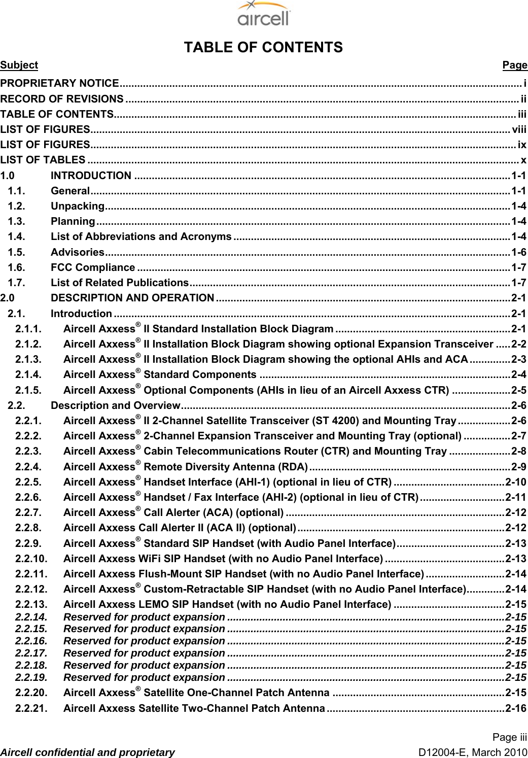  Page iii  Aircell confidential and proprietary   D12004-E, March 2010 TABLE OF CONTENTS Subject Page 1PROPRIETARY NOTICE.......................................................................................................................................... 2i 2RECORD OF REVISIONS ....................................................................................................................................... 2ii 3TABLE OF CONTENTS.......................................................................................................................................... 2iii 4LIST OF FIGURES................................................................................................................................................ 2viii 5LIST OF FIGURES.................................................................................................................................................. 2ix 6LIST OF TABLES .................................................................................................................................................... 2x 71.0 INTRODUCTION .................................................................................................................................21-1 81.1. General................................................................................................................................................21-1 91.2. Unpacking...........................................................................................................................................21-4 11.3. Planning..............................................................................................................................................21-4 11.4. List of Abbreviations and Acronyms ...............................................................................................21-4 11.5. Advisories...........................................................................................................................................21-6 11.6. FCC Compliance ................................................................................................................................21-7 11.7. List of Related Publications..............................................................................................................21-7 12.0 DESCRIPTION AND OPERATION .....................................................................................................22-1 12.1. Introduction ........................................................................................................................................22-1 12.1.1. Aircell Axxess® II Standard Installation Block Diagram ............................................................22-1 12.1.2. Aircell Axxess® II Installation Block Diagram showing optional Expansion Transceiver .....22-2 12.1.3. Aircell Axxess® II Installation Block Diagram showing the optional AHIs and ACA ..............22-3 22.1.4. Aircell Axxess® Standard Components ......................................................................................22-4 22.1.5. Aircell Axxess® Optional Components (AHIs in lieu of an Aircell Axxess CTR) ....................32-5 22.2. Description and Overview.................................................................................................................32-6 22.2.1. Aircell Axxess® II 2-Channel Satellite Transceiver (ST 4200) and Mounting Tray ..................32-6 22.2.2. Aircell Axxess® 2-Channel Expansion Transceiver and Mounting Tray (optional) ................32-7 22.2.3. Aircell Axxess® Cabin Telecommunications Router (CTR) and Mounting Tray .....................32-8 22.2.4. Aircell Axxess® Remote Diversity Antenna (RDA).....................................................................32-9 22.2.5. Aircell Axxess® Handset Interface (AHI-1) (optional in lieu of CTR) ......................................32-10 22.2.6. Aircell Axxess® Handset / Fax Interface (AHI-2) (optional in lieu of CTR).............................32-11 22.2.7. Aircell Axxess® Call Alerter (ACA) (optional) ...........................................................................32-12 32.2.8. Aircell Axxess Call Alerter II (ACA II) (optional).......................................................................32-12 32.2.9. Aircell Axxess® Standard SIP Handset (with Audio Panel Interface).....................................32-13 32.2.10. Aircell Axxess WiFi SIP Handset (with no Audio Panel Interface) .........................................32-13 32.2.11. Aircell Axxess Flush-Mount SIP Handset (with no Audio Panel Interface) ...........................32-14 32.2.12. Aircell Axxess® Custom-Retractable SIP Handset (with no Audio Panel Interface).............32-14 32.2.13. Aircell Axxess LEMO SIP Handset (with no Audio Panel Interface) ......................................32-15 32.2.14. Reserved for product expansion ...............................................................................................32-15 32.2.15. Reserved for product expansion ...............................................................................................32-15 32.2.16. Reserved for product expansion ...............................................................................................32-15 32.2.17. Reserved for product expansion ...............................................................................................32-15 42.2.18. Reserved for product expansion ...............................................................................................32-15 42.2.19. Reserved for product expansion ...............................................................................................32-15 42.2.20. Aircell Axxess® Satellite One-Channel Patch Antenna ...........................................................32-15 42.2.21. Aircell Axxess Satellite Two-Channel Patch Antenna .............................................................32-16 