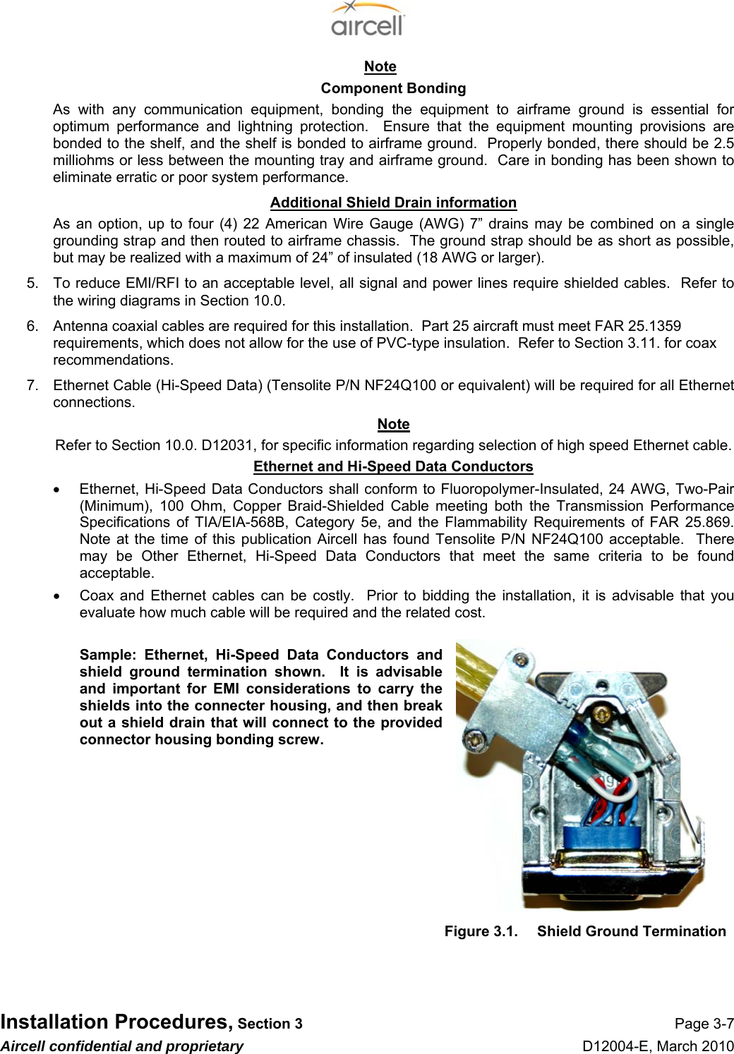  Installation Procedures, Section 3 Page 3-7 Aircell confidential and proprietary D12004-E, March 2010 Note Component Bonding As with any communication equipment, bonding the equipment to airframe ground is essential for optimum performance and lightning protection.  Ensure that the equipment mounting provisions are bonded to the shelf, and the shelf is bonded to airframe ground.  Properly bonded, there should be 2.5 milliohms or less between the mounting tray and airframe ground.  Care in bonding has been shown to eliminate erratic or poor system performance. Additional Shield Drain information As an option, up to four (4) 22 American Wire Gauge (AWG) 7” drains may be combined on a single grounding strap and then routed to airframe chassis.  The ground strap should be as short as possible, but may be realized with a maximum of 24” of insulated (18 AWG or larger). 5.  To reduce EMI/RFI to an acceptable level, all signal and power lines require shielded cables.  Refer to the wiring diagrams in Section 10.0. 6.  Antenna coaxial cables are required for this installation.  Part 25 aircraft must meet FAR 25.1359 requirements, which does not allow for the use of PVC-type insulation.  Refer to Section 3.11. for coax recommendations. 7.  Ethernet Cable (Hi-Speed Data) (Tensolite P/N NF24Q100 or equivalent) will be required for all Ethernet connections.   Note Refer to Section 10.0. D12031, for specific information regarding selection of high speed Ethernet cable. Ethernet and Hi-Speed Data Conductors •  Ethernet, Hi-Speed Data Conductors shall conform to Fluoropolymer-Insulated, 24 AWG, Two-Pair (Minimum), 100 Ohm, Copper Braid-Shielded Cable meeting both the Transmission Performance Specifications of TIA/EIA-568B, Category 5e, and the Flammability Requirements of FAR 25.869. Note at the time of this publication Aircell has found Tensolite P/N NF24Q100 acceptable.  There may be Other Ethernet, Hi-Speed Data Conductors that meet the same criteria to be found acceptable.  •  Coax and Ethernet cables can be costly.  Prior to bidding the installation, it is advisable that you evaluate how much cable will be required and the related cost.  Sample: Ethernet, Hi-Speed Data Conductors and shield ground termination shown.  It is advisable and important for EMI considerations to carry the shields into the connecter housing, and then break out a shield drain that will connect to the provided connector housing bonding screw.         Figure 3.1.  Shield Ground Termination   