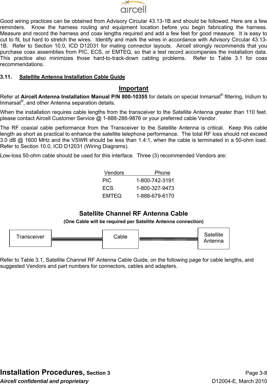  Installation Procedures, Section 3 Page 3-8 Aircell confidential and proprietary D12004-E, March 2010 Good wiring practices can be obtained from Advisory Circular 43.13-1B and should be followed. Here are a few reminders.  Know the harness routing and equipment location before you begin fabricating the harness.  Measure and record the harness and coax lengths required and add a few feet for good measure.  It is easy to cut to fit, but hard to stretch the wires.  Identify and mark the wires in accordance with Advisory Circular 43.13-1B.  Refer to Section 10.0, ICD D12031 for mating connector layouts.  Aircell strongly recommends that you purchase coax assemblies from PIC, ECS, or EMTEQ, so that a test record accompanies the installation data.  This practice also minimizes those hard-to-track-down cabling problems.  Refer to Table 3.1 for coax recommendations. 3.11.  Satellite Antenna Installation Cable Guide Important Refer at Aircell Antenna Installation Manual P/N 800-10355 for details on special Inmarsat® filtering, Iridium to Inmarsat®, and other Antenna separation details. When the installation requires cable lengths from the transceiver to the Satellite Antenna greater than 110 feet, please contact Aircell Customer Service @ 1-888-286-9876 or your preferred cable Vendor. The RF coaxial cable performance from the Transceiver to the Satellite Antenna is critical.  Keep this cable length as short as practical to enhance the satellite telephone performance.  The total RF loss should not exceed 3.0 dB @ 1600 MHz and the VSWR should be less than 1.4:1, when the cable is terminated in a 50-ohm load.  Refer to Section 10.0, ICD D12031 (Wiring Diagrams). Low-loss 50-ohm cable should be used for this interface.  Three (3) recommended Vendors are:  Vendors Phone PIC 1-800-742-3191 ECS 1-800-327-9473 EMTEQ 1-888-679-6170  Satellite Channel RF Antenna Cable (One Cable will be required per Satellite Antenna connection)     Refer to Table 3.1, Satellite Channel RF Antenna Cable Guide, on the following page for cable lengths, and suggested Vendors and part numbers for connectors, cables and adapters.   Transceiver  Satellite Antenna Cable 