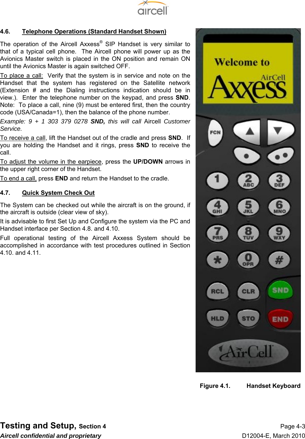  Testing and Setup, Section 4 Page 4-3 Aircell confidential and proprietary D12004-E, March 2010 4.6.  Telephone Operations (Standard Handset Shown) The operation of the Aircell Axxess® SIP Handset is very similar to that of a typical cell phone.  The Aircell phone will power up as the Avionics Master switch is placed in the ON position and remain ON until the Avionics Master is again switched OFF. To place a call:  Verify that the system is in service and note on the Handset that the system has registered on the Satellite network (Extension # and the Dialing instructions indication should be in view.).  Enter the telephone number on the keypad, and press SND.  Note:  To place a call, nine (9) must be entered first, then the country code (USA/Canada=1), then the balance of the phone number. Example: 9 + 1 303 379 0278 SND,  this will call Aircell Customer Service. To receive a call, lift the Handset out of the cradle and press SND.  If you are holding the Handset and it rings, press SND to receive the call. To adjust the volume in the earpiece, press the UP/DOWN arrows in the upper right corner of the Handset. To end a call, press END and return the Handset to the cradle. 4.7.  Quick System Check Out The System can be checked out while the aircraft is on the ground, if the aircraft is outside (clear view of sky). It is advisable to first Set Up and Configure the system via the PC and Handset interface per Section 4.8. and 4.10. Full operational testing of the Aircell Axxess System should be accomplished in accordance with test procedures outlined in Section 4.10. and 4.11.               Figure 4.1.  Handset Keyboard    