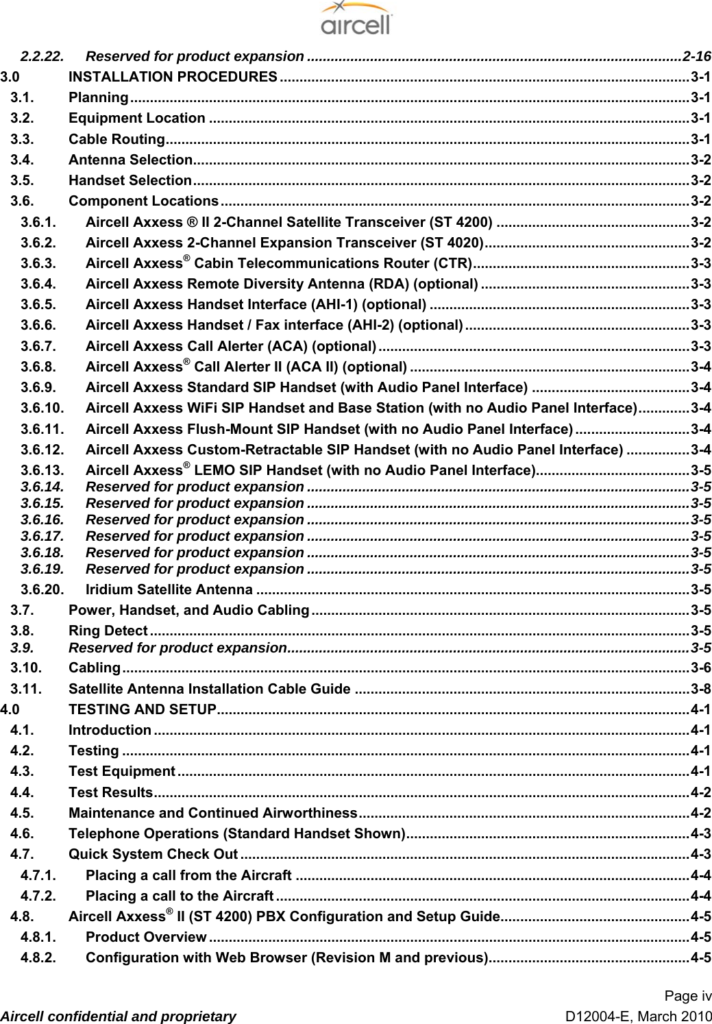  Page iv  Aircell confidential and proprietary   D12004-E, March 2010 42.2.22. Reserved for product expansion ...............................................................................................32-16 43.0 INSTALLATION PROCEDURES ........................................................................................................33-1 43.1. Planning..............................................................................................................................................33-1 43.2. Equipment Location ..........................................................................................................................33-1 43.3. Cable Routing.....................................................................................................................................33-1 43.4. Antenna Selection..............................................................................................................................33-2 53.5. Handset Selection..............................................................................................................................33-2 53.6. Component Locations.......................................................................................................................33-2 53.6.1. Aircell Axxess ® II 2-Channel Satellite Transceiver (ST 4200) .................................................33-2 53.6.2. Aircell Axxess 2-Channel Expansion Transceiver (ST 4020)....................................................33-2 53.6.3. Aircell Axxess® Cabin Telecommunications Router (CTR).......................................................33-3 53.6.4. Aircell Axxess Remote Diversity Antenna (RDA) (optional) .....................................................33-3 53.6.5. Aircell Axxess Handset Interface (AHI-1) (optional) ..................................................................33-3 53.6.6. Aircell Axxess Handset / Fax interface (AHI-2) (optional) .........................................................33-3 53.6.7. Aircell Axxess Call Alerter (ACA) (optional) ...............................................................................33-3 53.6.8. Aircell Axxess® Call Alerter II (ACA II) (optional) .......................................................................33-4 63.6.9. Aircell Axxess Standard SIP Handset (with Audio Panel Interface) ........................................33-4 63.6.10. Aircell Axxess WiFi SIP Handset and Base Station (with no Audio Panel Interface).............33-4 63.6.11. Aircell Axxess Flush-Mount SIP Handset (with no Audio Panel Interface) .............................33-4 63.6.12. Aircell Axxess Custom-Retractable SIP Handset (with no Audio Panel Interface) ................33-4 63.6.13. Aircell Axxess® LEMO SIP Handset (with no Audio Panel Interface).......................................33-5 63.6.14. Reserved for product expansion .................................................................................................33-5 63.6.15. Reserved for product expansion .................................................................................................33-5 63.6.16. Reserved for product expansion .................................................................................................33-5 63.6.17. Reserved for product expansion .................................................................................................33-5 63.6.18. Reserved for product expansion .................................................................................................33-5 73.6.19. Reserved for product expansion .................................................................................................33-5 73.6.20. Iridium Satellite Antenna ..............................................................................................................33-5 73.7. Power, Handset, and Audio Cabling ................................................................................................33-5 73.8. Ring Detect .........................................................................................................................................33-5 73.9. Reserved for product expansion......................................................................................................33-5 73.10. Cabling................................................................................................................................................33-6 73.11. Satellite Antenna Installation Cable Guide .....................................................................................33-8 74.0 TESTING AND SETUP........................................................................................................................34-1 74.1. Introduction ........................................................................................................................................34-1 74.2. Testing ................................................................................................................................................34-1 84.3. Test Equipment ..................................................................................................................................34-1 84.4. Test Results........................................................................................................................................34-2 84.5. Maintenance and Continued Airworthiness....................................................................................34-2 84.6. Telephone Operations (Standard Handset Shown)........................................................................34-3 84.7. Quick System Check Out ..................................................................................................................34-3 84.7.1. Placing a call from the Aircraft ....................................................................................................34-4 84.7.2. Placing a call to the Aircraft .........................................................................................................34-4 84.8. Aircell Axxess® II (ST 4200) PBX Configuration and Setup Guide................................................34-5 84.8.1. Product Overview ..........................................................................................................................34-5 84.8.2. Configuration with Web Browser (Revision M and previous)...................................................34-5 